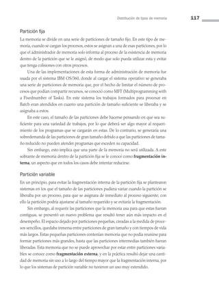 Distribución de tipos de memoria 117
Partición fija
La memoria se divide en una serie de particiones de tamaño fijo. En este tipo de me­
moria, cuando se cargan los procesos, estos se asignan a una de esas particiones, por lo
que el administrador de memoria solo informa al proceso de la existencia de memoria
dentro de la partición que se le asignó, de modo que solo pueda utilizar esta y evitar
que tenga colisiones con otros procesos.
Una de las implementaciones de esta forma de administración de memoria fue
usada por el sistema IBM OS/360, donde al cargar el sistema operativo se generaba
una serie de particiones de memoria que, por el hecho de limitar el número de pro­
cesos que podían compartir recursos, se conoció como MFT (Multiprogramming with
a Fixednumber of Tasks). En este sistema los trabajos formados para procesar en
Batch eran aten­
didos en cuanto una partición de tamaño suficiente se liberaba y se
asignaba a estos.
En este caso, el tamaño de las particiones debe hacerse pensando en que sea su­
ficiente para una variedad de trabajos, por lo que deberá ser algo mayor al requeri­
miento de los programas que se cargarán en estas. De lo contrario, se generaría una
sobredemanda de las particiones de gran tamaño debido a que las particiones de tama­
ño reducido no pueden atender programas que exceden su capacidad.
Sin embargo, esto implica que una parte de la memoria no será utilizada. A este
sobrante de memoria dentro de la partición fija se le conoce como fragmentación in-
terna, un aspecto que en todos los casos debe intentar reducirse.
Partición variable
En un principio, para evitar la fragmentación interna de la partición fija se plantearon
sistemas en los que el tamaño de las particiones pudiera variar cuando la partición se
liberaba por un proceso, para que se asignara de inmediato al proceso siguiente; con
ello la partición podría ajustarse al tamaño requerido y se evitaría la fragmentación.
Sin embargo, al requerir las particiones que la memoria usa para que estas fueran
contiguas, se presentó un nuevo problema que resultó tener aún más impacto en el
desempeño. El espacio dejado por particiones pequeñas, creadas a la medida de proce­
sos sencillos, quedaba inmersa entre particiones de gran tamaño y con tiempos de vida
más largos. Estas pequeñas particiones contenían memoria que no podía reunirse para
formar particiones más grandes, hasta que las particiones intermedias también fueran
liberadas. Esta memoria que no se puede aprovechar por estar entre particiones varia­
bles se conoce como fragmentación externa, y en la práctica resultó dejar una canti­
dad de memoria sin uso a lo largo del tiempo mayor que la fragmentación interna, por
lo que los sistemas de partición variable no tuvieron un uso muy extendido.
04 Sistemas operativos cap 4.indd 117 9/29/15 2:32 PM
 