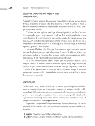 118 Capítulo 4 Administración de memoria
Espacio de direcciones con registros base
y desplazamiento
Para implementar un rango de direcciones en el que el proceso pueda operar, y que no
dependa de conocer el tamaño total de la memoria, se puede modificar el modo de
direccionamiento de la memoria del procesador mediante el uso de una pareja de re­
gistros en vez de uno solo.
El primero de estos registros constituye la base y el punto de partida de las direc­
ciones asignadas al proceso; por ejemplo, en el caso de la arquitectura Intel se conoce
como el registro de segmento, mismo que permite señalar diversas posiciones en la
memoria, con los 16 bits más significativos de una dirección lineal, que debiera ser de
20 bits. Esto le da una resolución de 16 palabras para el inicio del rango de memoria, o
segmento, que habrá de manejarse.
Una vez establecido el valor del registro base, se usa un segundo registro, conocido
como de desplazamiento, para indicar la posición de memoria, relativa a la base, en la
que se desea realizar la operación. Este segundo registro de desplazamiento u offset
también es de 20 bits y permite identificar una palabra individual.
Por sí solo, este mecanismo permite acceder a las posiciones de memoria desde
una gran cantidad de combinaciones de valores del registro base y desplazamiento; sin
embargo, no proporciona mecanismos de protección para que los procesos no excedan
el tamaño de los segmentos de memoria que les son asignados, aunque sí suministra
un punto de partida sencillo y funcional para implementar la paginación o el manejo
de segmentos de memoria.
Segmentación
Las direcciones base y los desplazamientos se pueden aprovechar para dividir la me­
moria en rangos contiguos que se asignarán a los procesos. Pero para evitar los proble­
mas de la partición variable es necesario usar determinados mecanismos a fin de evitar
que los programas empleen direcciones fijas de memoria y sea posible relocalizar los
segmentos en caso de requerirlo, con un mínimo impacto al desempeño del sistema.A
este proceso se le conoce como segmentación.
En principio, la segmentación asigna tres rangos de memoria contigua del tamaño
que requieran los procesos, cada una con diferentes funciones, como se describe a con­
tinuación:
1. Código. Para almacenar el código del programa.
2. Datos. Contiene los datos estáticos, constantes, cadenas y tablas de símbolos.
04 Sistemas operativos cap 4.indd 118 9/29/15 2:32 PM
 