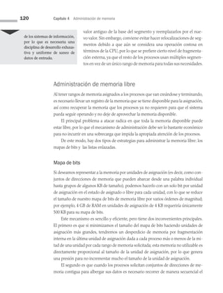 120 Capítulo 4 Administración de memoria
valor antiguo de la base del segmento y reemplazarlos por el nue­
vo valor. Sin embargo, conviene evitar hacer relocalizaciones de seg­
mentos debido a que aún se considera una operación costosa en
términos de la CPU, por lo que se prefiere cierto nivel de fragmenta­
ción externa, ya que el resto de los procesos usan múltiples segmen­
tos en vez de un único rango de memoria para todas sus necesidades.
Administración de memoria libre
Al tener rangos de memoria asignados a los procesos que van creándose y terminando,
es necesario llevar un registro de la memoria que se tiene disponible para la asignación,
así como recuperar la memoria que los procesos ya no requieren para que el sistema
pueda seguir operando y no deje de aprovechar la memoria disponible.
El principal problema a atacar radica en que toda la memoria disponible puede
estar libre, por lo que el mecanismo de administración debe ser lo bastante económico
para no incurrir en una sobrecarga que impida la apropiada atención de los procesos.
De este modo, hay dos tipos de estrategias para administrar la memoria libre: los
mapas de bits y las listas enlazadas.
Mapa de bits
Si deseamos representar a la memoria por unidades de asignación (es decir, como con­
juntos de direcciones de memoria que pueden abarcar desde una palabra individual
hasta grupos de algunos KB de tamaño), podemos hacerlo con un solo bit por unidad
de asignación en el estado de asignado o libre para cada unidad, con lo que se reduce
el tamaño de nuestro mapa de bits de memoria libre por varios órdenes de magnitud;
por ejemplo, 4 GB de RAM en unidades de asignación de 4 KB requeriría únicamente
500 KB para su mapa de bits.
Este mecanismo es sencillo y eficiente, pero tiene dos inconvenientes principales.
El primero es que si minimizamos el tamaño del mapa de bits haciendo unidades de
asignación más grandes, tendremos un desperdicio de memoria por fragmentación
interna en la última unidad de asignación dada a cada proceso más o menos de la mi­
tad de una unidad por cada rango de memoria solicitada; esta memoria no utilizable es
directamente proporcional al tamaño de la unidad de asignación, por lo que genera
una presión para no incrementar mucho el tamaño de la unidad de asignación.
El segundo es que cuando los procesos solicitan conjuntos de direcciones de me­
moria contigua para albergar sus datos es necesario recorrer de manera secuencial el
de los sistemas de información,
por lo que es necesaria una
disciplina de desarrollo exhaus­
tiva y uniforme de saneo de
datos de entrada.
04 Sistemas operativos cap 4.indd 120 9/29/15 2:32 PM
 