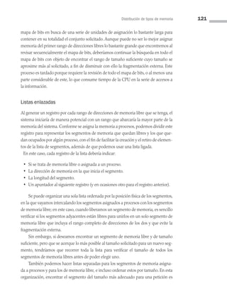 Distribución de tipos de memoria 121
mapa de bits en busca de una serie de unidades de asignación lo bastante larga para
contener en su totalidad el conjunto solicitado. Aunque puede no ser lo mejor asignar
memoria del primer rango de direcciones libres lo bastante grande que encontremos al
revisar secuencialmente el mapa de bits, deberíamos continuar la búsqueda en todo el
mapa de bits con objeto de encontrar el rango de tamaño suficiente cuyo tamaño se
aproxime más al solicitado, a fin de disminuir con ello la fragmentación externa. Este
proceso es tardado porque requiere la revisión de todo el mapa de bits, o al menos una
parte considerable de este, lo que consume tiempo de la CPU en la serie de accesos a
la información.
Listas enlazadas
Al generar un registro por cada rango de direcciones de memoria libre que se tenga, el
sistema iniciaría de manera potencial con un rango que abarcaría la mayor parte de la
memoria del sistema. Conforme se asigna la memoria a procesos, podemos dividir este
registro para representar los segmentos de memoria que quedan libres y los que que­
dan ocupados por algún proceso, con el fin de facilitar la creación y el retiro de elemen­
tos de la lista de segmentos, además de que podemos usar una lista ligada.
En este caso, cada registro de la lista debería indicar:
• Si se trata de memoria libre o asignada a un proceso.
• La dirección de memoria en la que inicia el segmento.
• La longitud del segmento.
• Un apuntador al siguiente registro (y en ocasiones otro para el registro anterior).
Se puede organizar una sola lista ordenada por la posición física de los segmentos,
en la que vayamos intercalando los segmentos asignados a procesos con los segmentos
de memoria libre; en este caso, cuando liberamos un segmento de memoria, es sencillo
verificar si los segmentos adyacentes están libres para unirlos en un solo segmento de
memoria libre que incluya el rango completo de direcciones de los dos y que evite la
fragmentación externa.
Sin embargo, si deseamos encontrar un segmento de memoria libre y de tamaño
suficiente, pero que se acerque lo más posible al tamaño solicitado para un nuevo seg­
mento, tendríamos que recorrer toda la lista para verificar el tamaño de todos los
segmentos de memoria libres antes de poder elegir uno.
También podemos hacer listas separadas para los segmentos de memoria asigna­
da a procesos y para los de memoria libre, e incluso ordenar estos por tamaño. En esta
organización, encontrar el segmento del tamaño más adecuado para una petición es
04 Sistemas operativos cap 4.indd 121 9/29/15 2:32 PM
 