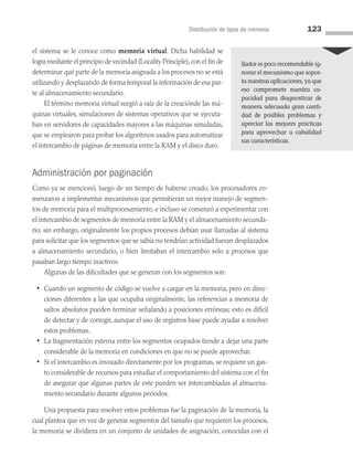 Distribución de tipos de memoria 123
el sistema se le conoce como memoria virtual. Dicha habilidad se
logra mediante el principio de vecindad (Locality Principle),con el fin de
de­terminar qué parte de la memoria asignada a los procesos no se está
utilizando y desplazando de forma temporal la información de esa par­
te al almacenamiento secundario.
El término memoria virtual surgió a raíz de la creaciónde las má­
quinas virtuales, simulaciones de sistemas operativos que se ejecuta­
ban en servidores de capacidades mayores a las máquinas simuladas,
que se emplearon para probar los algoritmos usados para automatizar
el intercambio de páginas de memoria entre la RAM y el disco duro.
Administración por paginación
Como ya se mencionó, luego de un tiempo de haberse creado, los procesadores co­
menzaron a implementar mecanismos que permitieran un mejor manejo de segmen­
tos de memoria para el multiprocesamiento, e incluso se comenzó a experimentar con
el intercambio de segmentos de memoria entre la RAM y el almacenamiento secunda­
rio; sin embargo, originalmente los propios procesos debían usar llamadas al sistema
para solicitar que los segmentos que se sabía no tendrían actividad fueran desplazados
a almacenamiento secundario, o bien limitaban el intercambio solo a procesos que
pasaban largo tiempo inactivos.
Algunas de las dificultades que se generan con los segmentos son:
• Cuando un segmento de código se vuelve a cargar en la memoria, pero en direc­
ciones diferentes a las que ocupaba originalmente, las referencias a memoria de
saltos absolutos pueden terminar señalando a posiciones erróneas; esto es difícil
de detectar y de corregir, aunque el uso de registros base puede ayudar a resolver
estos problemas.
• La fragmentación externa entre los segmentos ocupados tiende a dejar una parte
considerable de la memoria en condiciones en que no se puede aprovechar.
• Si el intercambio es invocado directamente por los programas, se requiere un gas­
to considerable de recursos para estudiar el comportamiento del sistema con el fin
de asegurar que algunas partes de este pueden ser intercambiadas al almacena­
miento secundario durante algunos periodos.
Una propuesta para resolver estos problemas fue la paginación de la memoria, la
cual plantea que en vez de generar segmentos del tamaño que requieren los procesos,
la memoria se dividiera en un conjunto de unidades de asignación, conocidas con el
llador es poco recomendable ig­
norar el mecanismo que sopor­
ta nuestras aplicaciones, ya que
eso compromete nuestra ca­
pacidad para diagnos­
ticar de
manera adecuada gran canti­
dad de posibles problemas y
apreciar las mejores prácticas
para aprovechar a cabalidad
sus características.
04 Sistemas operativos cap 4.indd 123 9/29/15 2:32 PM
 