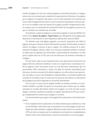 124 Capítulo 4 Administración de memoria
nombre de páginas. En este caso, todas las páginas son del mismo tamaño y se asignan
tantas como sea necesario para completar los requerimientos del proceso. Las páginas
que se asignen no requieren estar juntas o en un orden particular en la memoria, por
lo que evitan la fragmentación externa. Como la memoria requerida por el proceso pue­
de no ser un múltiplo exacto del tamaño de la página, persiste la fragmentación inter­
na, aunque esta es en promedio de la mitad del tamaño de una página por proceso, lo
que se considera una cantidad muy razonable.
En particular, cuando las páginas se encuentran cargadas en memoria RAM se les
conoce como marcos de página o Page Frames, para distinguirlas de las páginas que
almacenan su información en otros dispositivos además de la memoria RAM.
No obstante, para cada página asignada a un proceso requerimos una tabla de
páginas en la que se almacena toda la información necesaria. En dicha tabla se indica el
número de página, el proceso al que se asignó y los atributos propios de la admi­
nistración de páginas; además, indicar si es memoria compartida, también se incluyen
los datos para los algoritmos de intercambio a almacenamiento secundario y el valor
para el registro base de la CPU para usar las direcciones de memoria contenidas en
la página.
De este modo, cada vez que requiramos hacer una operación de memoria de una
página diferente, debemos modificar el valor en el registro base consultando la ta­
­
bla de páginas. Como esto puede ocurrir con una frecuencia relativamente alta, los
procesadores CISC comenzaron a incluir una tabla de memoria especializada para
alma­
cenar al menos una parte de la tabla de páginas y con ello acelerar estas operacio­
nes; esta tabla se conoce como Translation Lookaside Búfer y se benefició también del
concepto de vecindad, ya que se conoce que los procesos solo utilizan un subconjunto
de las páginas que tienen asignadas en un periodo determinado.
Una vez que se conoce que las páginas tendrán un tamaño constante, en el pro­
cesador también es posible incorporar un mecanismo para verificar que los despla­
zamientos no excedan del tamaño máximo de la página, con el fin de evitar accesos
ilegales a memoria, usualmente mediante un registro adicional de la CPU que conten­
ga el desplazamiento máximo para la página en cuestión.
Los inconvenientes que surgen con la paginación se presentan en dos frentes prin­
cipales:
• En la compilación de las aplicaciones, los saltos absolutos para condiciones y ciclos
se ven limitados a direcciones que se encuentran en la misma página, así que cam­
biarlos por saltos absolutos a páginas diferentes resulta costoso en consumo de la
CPU; por tanto, se requiere que los compiladores incrementen su complejidad para
detectar estos ciclos y bifurcaciones y procuren acomodarlos en una sola página.
04 Sistemas operativos cap 4.indd 124 9/29/15 2:32 PM
 