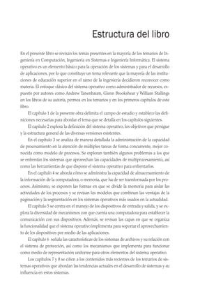 Estructura del libro
En el presente libro se revisan los temas presentes en la mayoría de los temarios de In­
geniería en Computación, Ingeniería en Sistemas e Ingeniería Informática. El sistema
operativo es un elemento básico para la operación de los sistemas y para el de­
sarrollo
de aplicaciones, por lo que constituye un tema relevante que la mayoría de las institu-
ciones de educación superior en el ramo de la ingeniería decidieron reconocer como
materia. El enfoque clásico del sistema operativo como administrador de recursos, ex-
puesto por autores como Andrew Tanenbaum, Glenn Brookshear y William Stallings
en los libros de su autoría, permea en los temarios y en los primeros capítulos de este
libro.
El capítulo 1 de la presente obra delimita el campo de estudio y establece las defi-
niciones necesarias para abordar el tema que se detalla en los capítulos siguientes.
El capítulo 2 explora la definición del sistema operativo, los objetivos que persigue
y la estructura general de las diversas versiones existentes.
En el capítulo 3 se analiza de manera detallada la administración de la capacidad
de procesamiento en la atención de múltiples tareas de forma concurrente, mejor co-
nocida como modelo de procesos. Se exploran también algunos problemas a los que
se enfrentan los sistemas que aprovechan las capacidades de multiprocesamiento, así
como las herramientas de que dispone el sistema operativo para enfrentarlos.
En el capítulo 4 se aborda cómo se administra la capacidad de almacenamiento de
la información de la computadora, o memoria, que ha de ser transformada por los pro-
cesos. Asimismo, se exponen las formas en que se divide la memoria para aislar las
actividades de los procesos y se revisan los modelos que combinan las ventajas de la
paginación y la segmentación en los sistemas operativos más usados en la actualidad.
El capítulo 5 se centra en el manejo de los dispositivos de entrada y salida, y se ex­
plora la diversidad de mecanismos con que cuenta una computadora para establecer la
comunicación con sus dispositivos. Además, se revisan las capas en que se organiza
la funcionalidad que el sistema operativo implementa para soportar el aprovechamien-
to de los dispositivos por medio de las aplicaciones.
El capítulo 6 señala las características de los sistemas de archivos y su relación con
el sistema de protección, así como los mecanismos que implementa para funcionar
como medio de representación uniforme para otros elementos del sistema operativo.
Los capítulos 7 y 8 se ciñen a los contenidos más recientes de los temarios de sis-
temas operativos que abordan las tendencias actuales en el desarrollo de sistemas y su
influencia en estos sistemas.
00 Sistemas operativos Preliminares.indd 13 9/29/15 11:46 AM
 