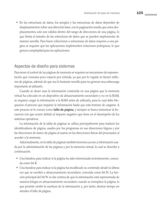 Distribución de tipos de memoria 125
• En las estructuras de datos, los arreglos y las estructuras de datos dependen de
desplazamientos sobre una dirección base; con la paginación resulta que estos des­
plazamientos solo son válidos dentro del rango de direcciones de una página, lo
que limita el tamaño de las estructuras de datos que se pueden implementar de
manera sencilla. Para hacer colecciones o estructuras de datos mayores a una pá­
gina se requiere que las aplicaciones implementen soluciones jerárquicas, lo que
genera complejidad para las aplicaciones.
Aspectos de diseño para sistemas
Para tener el control de las páginas de memoria se requiere un mecanismo de represen­
tación que consuma poco espacio por entrada, ya que por lo regular se tienen millo­
nes de páginas, además de que sea lo bastante sencillo para no generar una sobrecarga
importante al utilizarlo.
Cuando se desee usar la información contenida en una página que la memoria
virtual ha colocado en un dispositivo de almacenamiento secundario y no en la RAM,
se requiere cargar la información a la RAM antes de utilizarla, para lo cual debe blo­
quearse el proceso que requiere la información hasta que esta termine de cargarse. A
este proceso se le conoce como fallo de página, y siempre se busca minimizar la fre­
cuencia con que ocurre debido al impacto negativo que tiene en el desempeño de los
sistemas operativos.
La información de la tabla de páginas se utiliza principalmente para traducir los
identificadores de página, usados por los programas en sus direcciones lógicas y por
las direcciones de marco de página al usarse en las direcciones físicas del procesador al
acceder a la memoria.
Adicionalmente,en la tabla de páginas también tenemos acceso a información usa­
da por la administración de las páginas y por la memoria virtual, la cual se describe a
continuación.
• Una bandera para indicar si la página ha sido referenciada recientemente, conoci­
da como bit R.
• Una bandera para indicar si la página ha modificado su contenido desde la última
vez que se escribió a almacenamiento secundario, conocida como bit W. La fun­
ción principal del bit W es dar certeza de que la información está representada de
manera íntegra en almacenamiento secundario cuando se reemplace la página, lo
que permite omitir la escritura de la información y, por tanto, ahorrar tiempo en
atender el fallo de página.
04 Sistemas operativos cap 4.indd 125 9/29/15 2:32 PM
 