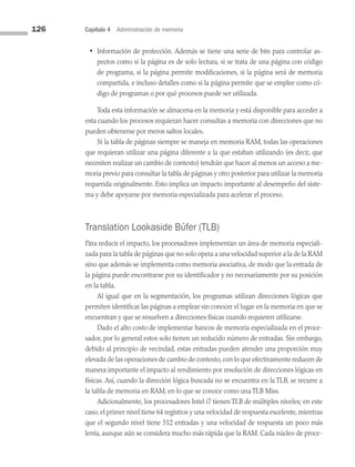 126 Capítulo 4 Administración de memoria
• Información de protección. Además se tiene una serie de bits para controlar as­
pectos como si la página es de solo lectura, si se trata de una página con código
de programa, si la página permite modificaciones, si la página será de memoria
compartida, e incluso detalles como si la página permite que se emplee como có­
digo de programas o por qué procesos puede ser utilizada.
Toda esta información se almacena en la memoria y está disponible para acceder a
esta cuando los procesos requieran hacer consultas a memoria con direcciones que no
pueden obtenerse por meros saltos locales.
Si la tabla de páginas siempre se maneja en memoria RAM, todas las operaciones
que requieran utilizar una página diferente a la que estaban utilizando (es decir, que
necesiten realizar un cambio de contexto) tendrán que hacer al menos un acceso a me­
moria previo para consultar la tabla de páginas y otro posterior para utilizar la memoria
requerida originalmente. Esto implica un impacto importante al desempeño del siste­
ma y debe apoyarse por memoria especializada para acelerar el proceso.
Translation Lookaside Búfer (TLB)
Para reducir el impacto, los procesadores implementan un área de memoria especiali­
zada para la tabla de páginas que no solo opera a una velocidad superior a la de la RAM
sino que además se implementa como memoria asociativa, de modo que la entrada de
la página puede encontrarse por su identificador y no necesariamente por su posición
en la tabla.
Al igual que en la segmentación, los programas utilizan direcciones lógicas que
permiten identificar las páginas a emplear sin conocer el lugar en la memoria en que se
encuentran y que se resuelven a direcciones físicas cuando requieren utilizarse.
Dado el alto costo de implementar bancos de memoria especializada en el proce­
sador, por lo general estos solo tienen un reducido número de entradas. Sin embargo,
debido al principio de vecindad, estas entradas pueden atender una proporción muy
elevada de las operaciones de cambio de contexto,con lo que efectivamente reducen de
manera importante el impacto al rendimiento por resolución de direcciones lógicas en
físicas. Así, cuando la dirección lógica buscada no se encuentra en la TLB, se recurre a
la tabla de memoria en RAM, en lo que se conoce como una TLB Miss.
Adicionalmente, los procesadores Intel i7 tienen TLB de múltiples niveles; en este
caso, el primer nivel tiene 64 registros y una velocidad de respuesta excelente, mientras
que el segundo nivel tiene 512 entradas y una velocidad de respuesta un poco más
lenta, aunque aún se considera mucho más rápida que la RAM. Cada núcleo de proce­
04 Sistemas operativos cap 4.indd 126 9/29/15 2:32 PM
 