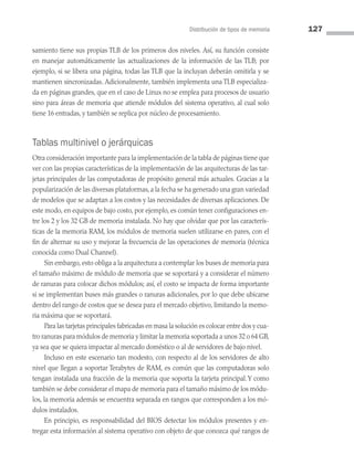 Distribución de tipos de memoria 127
samiento tiene sus propias TLB de los primeros dos niveles. Así, su función consiste
en manejar automáticamente las actualizaciones de la información de las TLB; por
ejemplo, si se libera una página, todas las TLB que la incluyan deberán omitirla y se
mantienen sincronizadas. Adicionalmente, también implementa una TLB especializa­
da en páginas grandes, que en el caso de Linux no se emplea para procesos de usuario
sino para áreas de memoria que atiende módulos del sistema operativo, al cual solo
tiene 16 en­
tradas, y también se replica por núcleo de procesamiento.
Tablas multinivel o jerárquicas
Otra consideración importante para la implementación de la tabla de páginas tiene que
ver con las propias características de la implementación de las arquitecturas de las tar­
jetas principales de las computadoras de propósito general más actuales. Gracias a la
popularización de las diversas plataformas, a la fecha se ha generado una gran variedad
de modelos que se adaptan a los costos y las necesidades de diversas aplicaciones. De
este modo, en equipos de bajo costo, por ejemplo, es común tener configuraciones en­
tre los 2 y los 32 GB de memoria instalada. No hay que olvidar que por las caracterís­
ticas de la memoria RAM, los módulos de memoria suelen utilizarse en pares, con el
fin de alternar su uso y mejorar la frecuencia de las operaciones de memoria (técnica
conocida como Dual Channel).
Sin embargo, esto obliga a la arquitectura a contemplar los buses de memoria para
el tamaño máximo de módulo de memoria que se soportará y a considerar el número
de ranuras para colocar dichos módulos; así, el costo se impacta de forma importante
si se implementan buses más grandes o ranuras adicionales, por lo que debe ubicarse
dentro del rango de costos que se desea para el mercado objetivo, limitando la memo­
ria máxima que se soportará.
Para las tarjetas principales fabricadas en masa la solución es colocar entre dos y cua­
tro ranuras para módulos de memoria y limitar la memoria soportada a unos 32 o 64 GB,
ya sea que se quiera impactar al mercado doméstico o al de servidores de bajo nivel.
Incluso en este escenario tan modesto, con respecto al de los servidores de alto
nivel que llegan a soportar Terabytes de RAM, es común que las computadoras solo
tengan instalada una fracción de la memoria que soporta la tarjeta principal.Y como
también se debe considerar el mapa de memoria para el tamaño máximo de los módu­
los, la memoria además se encuentra separada en rangos que corresponden a los mó­
dulos instalados.
En principio, es responsabilidad del BIOS detectar los módulos presentes y en­
tregar esta información al sistema operativo con objeto de que conozca qué rangos de
04 Sistemas operativos cap 4.indd 127 9/29/15 2:32 PM
 