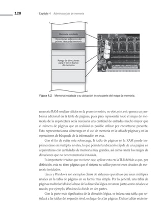 128 Capítulo 4 Administración de memoria
Memoria instalada
Direcciones sobrantes del
primer banco de memoria
Rango de direcciones
para el tercer banco
de memoria
Figura 4.2 Memoria instalada y su ubicación en una parte del mapa de memoria.
memoria RAM resultan válidos en la presente sesión; no obstante, esto genera un pro­
blema adicional en la tabla de páginas, pues para representar todo el mapa de me­
moria de la arquitectura sería necesaria una cantidad de entradas mucho mayor que
el nú­
mero de páginas que en realidad es posible utilizar por encontrarse presente.
Esto representaría una sobrecarga en el uso de memoria en la tabla de páginas y en las
operaciones de búsqueda de la información en esta.
Con el fin de evitar esta sobrecarga, la tabla de páginas en la RAM puede im­
plementarse en múltiples niveles, lo que permite la ubicación rápida de una página en
arquitecturas con cantidades de memoria muy grandes, así como omitir los rangos de
direcciones que no tienen memoria instalada.
Es importante resaltar que no tiene caso aplicar esto en la TLB debido a que, por
definición, esta no tiene páginas que el sistema no utilice por no tener circuitos de me­
moria instalados.
Linux y Windows son ejemplos claros de sistemas operativos que usan múltiples
niveles en la tabla de páginas en su forma más simple. Por lo general, una tabla de
páginas multinivel divide la base de la dirección lógica en tantas partes como niveles se
usarán; por ejemplo, Windows la divide en dos partes.
Con la parte más significativa de la dirección lógica, se indexa una tabla que se­
ñalará a las tablas del segundo nivel, en lugar de a las páginas. Dichas tablas están in­
04 Sistemas operativos cap 4.indd 128 9/29/15 2:32 PM
 