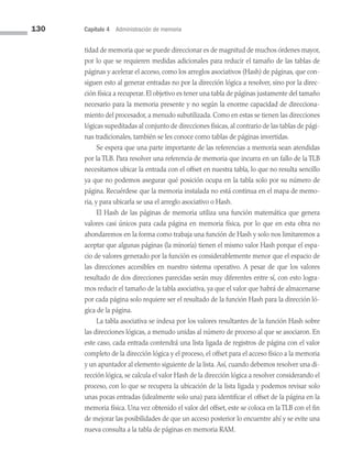 130 Capítulo 4 Administración de memoria
tidad de memoria que se puede direccionar es de magnitud de muchos órdenes mayor,
por lo que se requieren medidas adicionales para reducir el tamaño de las tablas de
páginas y acelerar el acceso, como los arreglos asociativos (Hash) de páginas, que con­
siguen esto al generar entradas no por la dirección lógica a resolver, sino por la direc­
ción física a recuperar. El objetivo es tener una tabla de páginas justamente del tamaño
necesario para la memoria presente y no según la enorme capacidad de direcciona­
miento del procesador, a menudo subutilizada. Como en estas se tienen las direcciones
lógicas supeditadas al conjunto de direcciones físicas, al contrario de las tablas de pági­
nas tradicionales, también se les conoce como tablas de páginas invertidas.
Se espera que una parte importante de las referencias a memoria sean atendidas
por la TLB. Para resolver una referencia de memoria que incurra en un fallo de la TLB
ne­
cesitamos ubicar la entrada con el offset en nuestra tabla, lo que no resulta sencillo
ya que no podemos asegurar qué posición ocupa en la tabla solo por su número de
página. Recuérdese que la memoria instalada no está continua en el mapa de memo­
ria, y para ubicarla se usa el arreglo asociativo o Hash.
El Hash de las páginas de memoria utiliza una función matemática que genera
valores casi únicos para cada página en memoria física, por lo que en esta obra no
ahondaremos en la forma como trabaja una función de Hash y solo nos limitaremos a
aceptar que algunas páginas (la minoría) tienen el mismo valor Hash porque el espa­
cio de valores generado por la función es considerablemente menor que el espacio de
las direcciones accesibles en nuestro sistema operativo. A pesar de que los valores
resul­
tado de dos direcciones parecidas serán muy diferentes entre sí, con esto logra­
mos reducir el tamaño de la tabla asociativa, ya que el valor que habrá de almacenarse
por cada página solo requiere ser el resultado de la función Hash para la dirección ló­
gica de la página.
La tabla asociativa se indexa por los valores resultantes de la función Hash sobre
las direcciones lógicas, a menudo unidas al número de proceso al que se asociaron. En
este caso, cada entrada contendrá una lista ligada de registros de página con el valor
completo de la dirección lógica y el proceso, el offset para el acceso físico a la memoria
y un apuntador al elemento siguiente de la lista.Así, cuando debemos resolver una di­
rección lógica, se calcula el valor Hash de la dirección lógica a resolver considerando el
proceso, con lo que se recupera la ubicación de la lista ligada y podemos revisar solo
unas pocas entradas (idealmente solo una) para identificar el offset de la página en la
memoria física. Una vez obtenido el valor del offset, este se coloca en la TLB con el fin
de mejorar las posibilidades de que un acceso posterior lo encuentre ahí y se evite una
nueva consulta a la tabla de páginas en memoria RAM.
04 Sistemas operativos cap 4.indd 130 9/29/15 2:32 PM
 
