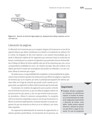 Distribución de tipos de memoria 131
Liberación de páginas
La liberación de la memoria que ya no requiere ninguno de los procesos es uno de los
aspectos básicos que deben considerarse en el diseño y la realización de software. Por
lo común, los lenguajes de alto nivel exponen a sus usuarios funcionalidad, que va
desde la liberación explícita de los segmentos que reservaron hasta la recolección de
basura, constituida por un conjunto de algoritmos que pretenden ahorrar al desarrolla­
dor el trabajo de liberar de forma explícita cada una de las estructuras que cree, con su
correspondiente posibilidad de error y de omisión asociada. Para ello verifican si los
objetos que fueron creados por un programa aún pueden ser utilizados o, en caso con­
trario, liberar la memoria que ocupan.
En ambos casos, es responsabilidad del compilador y la funcionalidad de las aplica­
ciones enviar al sistema operativo las instrucciones para liberar las páginas o segmentos
de memoria que ya no requiere; por tanto, la principal preocupación del sistema ope­
rativo debe ser la fuga de memoria que puede ocurrir cuando, por al­
guna razón,una aplicación no libere toda la memoria que ha reservado.
En principio, los modelos de paginación puros pueden controlar
esto al terminar los procesos, ya que las tablas de páginas indican los
procesos para los que operan, y una vez que termina el proceso pue­
de procederse a liberar la memoria correspondiente. La excepción
está en la memoria compartida, ya que en caso de que los procesos no
liberen la memoria explícitamente, el sistema operativo no puede ase­
gurarse de que esa memoria en efecto ya no se utilizará y, por tanto,
debe respetarla.
En esquemas de administración de memoria de segmentación, el
sistema operativo puede liberar, a la terminación de los procesos, sus
Marcos de
página
Dirección
física
Dirección
lógica
Offset Desp
g
g
p Desp
H(p)
Figura 4.4 Solución de dirección lógica página (p), desplazamiento (Desp) mediante una fun-
ción Hash (H).
Importante
♥ Usuario. Muchos compilado­
res refuerzan las advertencias
respecto al manejo de memo­
ria y las herramientas de análi­
sis de código para la prevención
y detección de errores, como
splint. Suelen pres­
tar especial
atención a detectar las prácti­
cas que lleven a fugas de me­
moria. En caso de programar
04 Sistemas operativos cap 4.indd 131 9/29/15 3:29 PM
 