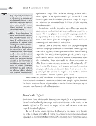 132 Capítulo 4 Administración de memoria
segmentos de código, datos y stack; sin embargo, no tiene conoci­
miento explícito de los segmentos usados para estructuras de datos
dinámicos, por lo que de manera regular se deja a cargo del progra­
ma exclusivamente la responsabilidad de liberar todos los rangos de
memoria que ocupe.
Sin embargo, no todas las páginas que se liberen pertenecerán
a procesos que han terminado; por ejemplo, Linux procura tener al
menos 10% de sus páginas de memoria libres para poder atender
con rapidez las peticiones de memoria adicional de parte de los pro­
cesos, lo cual implica que debe liberar páginas incluso cuando los
procesos que las reservaron aún están activos.
Aunque Linux es un sistema híbrido y no de paginación pura,
constituye un ejemplo en extremo ilustrativo. Este sistema operativo
debe buscar páginas que no hayan sido utilizadas recientemente y
prepararlas para la carga de otras páginas, para lo que debe progra­
mar la escritura a almacenamiento secundario, en caso de que hayan
sido modificadas, y luego sobreescribir los valores presentes en sus
celdas de memoria con ceros, en caso de que así lo indiquen las polí­
ticas de protección. Con esto puede asegurar que cuando se requiera
una página adicional para almacenar datos de un proceso, se ten­
ga una página libre en memoria preparada para atender la petición,
sin necesidad de bloquear al proceso que la solicitó.
Otro aspecto que debe considerarse en la liberación de páginas son aquellas que
nunca deben ser desplazadas a memoria secundaria (por ejemplo, algunas secciones
del sistema operativo). Dichas páginas reciben el nombre de memoria asegurada y son
marcadas espe­
cíficamente en la tabla de páginas.
Tamaño de páginas
En el diseño de un administrador de memoria de paginación es indispensable consi­
derar el tamaño de las páginas.Aunque muchas arquitecturas actuales han optado por
soportar páginas de 4 KB como norma, los procesadores suelen soportar al menos un
rango de tamaños de páginas.
En caso de que un sistema operativo decida emplear páginas de menor tamaño,
ese hecho lo obliga a tener tablas de páginas con un número mucho mayor de entradas,
ya que para la misma cantidad de memoria RAM tendrá un mayor número de páginas
bajo un paradigma orientado
a objetos o en un lenguaje con
recolectores de basura, es reco­
mendable revisar los mecanis­
mos para detectar los objetos a
liberar para hacer uso efectivo
de estas facilidades.
♠ Líder. Desde el punto de vis­
ta de administración de siste­
mas, es indispensable estar al
tanto de políticas como la del
porcentaje de páginas libres
que requiere Linux al momen­
to de planificar el uso de nues­
tra memoria en aplicaciones
que se benefician de mantener
muchos datos en RAM, como
pueden ser las máquinas vir­
tuales o los servidores de bases
de datos. Si solo observamos la
cantidad de memoria libre al
inicio del sistema, podríamos
incurrir en una gran cantidad
de fallos de página mientras
aún tenemos memoria libre.
04 Sistemas operativos cap 4.indd 132 9/29/15 2:32 PM
 