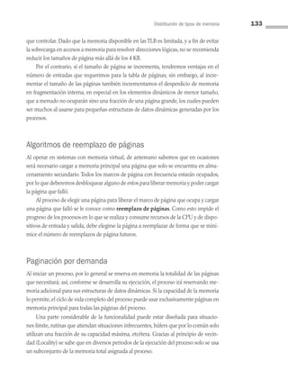 Distribución de tipos de memoria 133
que controlar. Dado que la memoria disponible en las TLB es limitada, y a fin de evitar
la sobrecarga en accesos a memoria para resolver direcciones lógicas, no se recomienda
reducir los tamaños de página más allá de los 4 KB.
Por el contrario, si el tamaño de página se incrementa, tendremos ventajas en el
número de entradas que requerimos para la tabla de páginas; sin embargo, al incre­
mentar el tamaño de las páginas también incrementamos el desperdicio de memoria
en fragmentación interna, en especial en los elementos dinámicos de menor tamaño,
que a menudo no ocuparán sino una fracción de una página grande, los cuales pueden
ser muchos al usarse para pequeñas estructuras de datos dinámicas generadas por los
procesos.
Algoritmos de reemplazo de páginas
Al operar en sistemas con memoria virtual, de antemano sabemos que en ocasiones
será necesario cargar a memoria principal una página que solo se encuentra en alma­
cenamiento secundario.Todos los marcos de página con frecuencia estarán ocupados,
por lo que deberemos desbloquear alguno de estos para liberar memoria y poder cargar
la página que falló.
Al proceso de elegir una página para liberar el marco de página que ocupa y cargar
una página que falló se le conoce como reemplazo de páginas. Como esto impide el
progreso de los procesos en lo que se realiza y consume recursos de la CPU y de dispo­
sitivos de entrada y salida, debe elegirse la página a reemplazar de forma que se mini­
mice el número de reemplazos de página futuros.
Paginación por demanda
Al iniciar un proceso, por lo general se reserva en memoria la totalidad de las páginas
que necesitará; así, conforme se desarrolla su ejecución, el proceso irá reservando me­
moria adicional para sus estructuras de datos dinámicas. Si la capacidad de la memoria
lo permite, el ciclo de vida completo del proceso puede usar exclusivamente páginas en
memoria principal para todas las páginas del proceso.
Una parte considerable de la funcionalidad puede estar diseñada para situacio­
nes límite, rutinas que atiendan situaciones infrecuentes, búfers que por lo común solo
utilizan una fracción de su capacidad máxima, etcétera. Gracias al principio de vecin­
dad (Locality) se sabe que en diversos periodos de la ejecución del proceso solo se usa
un subconjunto de la memoria total asignada al proceso.
04 Sistemas operativos cap 4.indd 133 9/29/15 2:32 PM
 