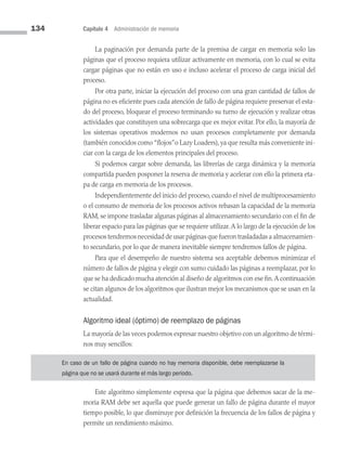 134 Capítulo 4 Administración de memoria
La paginación por demanda parte de la premisa de cargar en memoria solo las
páginas que el proceso requiera utilizar activamente en memoria, con lo cual se evita
cargar páginas que no están en uso e incluso acelerar el proceso de carga inicial del
proceso.
Por otra parte, iniciar la ejecución del proceso con una gran cantidad de fallos de
página no es eficiente pues cada atención de fallo de página requiere preservar el esta­
do del proceso, bloquear el proceso terminando su turno de ejecución y realizar otras
actividades que constituyen una sobrecarga que es mejor evitar. Por ello, la mayoría de
los sistemas operativos modernos no usan procesos completamente por demanda
(también conocidos como “flojos”o Lazy Loaders), ya que resulta más conveniente ini­
ciar con la carga de los elementos principales del proceso.
Si podemos cargar sobre demanda, las librerías de carga dinámica y la memoria
compartida pueden posponer la reserva de memoria y acelerar con ello la primera eta­
pa de carga en memoria de los procesos.
Independientemente del inicio del proceso, cuando el nivel de multiprocesamiento
o el consumo de memoria de los procesos activos rebasan la capacidad de la memoria
RAM, se impone trasladar algunas páginas al almacenamiento secundario con el fin de
liberar espacio para las páginas que se requiere utilizar.A lo largo de la ejecución de los
procesos tendremos necesidad de usar páginas que fueron trasladadas a almacenamien­
to secundario, por lo que de manera inevitable siempre tendremos fallos de página.
Para que el desempeño de nuestro sistema sea aceptable debemos minimizar el
número de fallos de página y elegir con sumo cuidado las páginas a reemplazar, por lo
que se ha dedicado mucha atención al diseño de algoritmos con ese fin.A continuación
se citan algunos de los algoritmos que ilustran mejor los mecanismos que se usan en la
actualidad.
Algoritmo ideal (óptimo) de reemplazo de páginas
La mayoría de las veces podemos expresar nuestro objetivo con un algoritmo de térmi­
nos muy sencillos:
En caso de un fallo de página cuando no hay memoria disponible, debe reemplazarse la
página que no se usará durante el más largo periodo.
Este algoritmo simplemente expresa que la página que debemos sacar de la me­
moria RAM debe ser aquella que puede generar un fallo de página durante el mayor
tiempo posible, lo que disminuye por definición la frecuencia de los fallos de página y
permite un rendimiento máximo.
04 Sistemas operativos cap 4.indd 134 9/29/15 2:32 PM
 