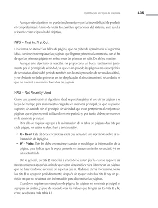 Distribución de tipos de memoria 135
Aunque este algoritmo no puede implementarse por la imposibilidad de predecir
el comportamiento futuro de todas las posibles aplicaciones del sistema, este resulta
relevante como expresión del objetivo.
FIFO – First In, First Out
Una forma de atender los fallos de página, que no pretende aproximarse al algoritmo
ideal, consiste en reemplazar las páginas que llegaron primero a la memoria, con el fin
de que las primeras páginas en entrar sean las primeras en salir. De ahí su nombre.
Aunque este algoritmo es sencillo, no proporciona un buen rendimiento justa­
mente por el principio de vecindad, ya que en un periodo las páginas más susceptibles
de ser usadas al inicio del periodo también son las más probables de ser usadas al final,
y no obstante serán las primeras en ser desplazadas al almacenamiento secundario, lo
que no tenderá a minimizar los fallos de páginas.
NRU – Not Recently Used
Como una aproximación al algoritmo ideal, se puede registrar el uso de las páginas a lo
largo del tiempo para mantenerlas cargadas en memoria principal, ya que es posible
suponer, de acuerdo con el principio de vecindad, que estas pertenecen al conjunto de
páginas que el proceso está utilizando en ese periodo y, por tanto, deben permanecer
en la memoria principal.
Para ello se requiere agregar a la información de la tabla de páginas dos bits por
cada página, los cuales se describen a continuación.
• R – Read. Este bit debe encenderse cada que se realice una operación sobre la in­
formación de la página.
• W – Write. Este bit debe encenderse cuando se modifique la información de la
página, para indicar que la copia presente en almacenamiento secundario ya no
está actualizada.
Por lo general, los bits R tenderán a encenderse, razón por la cual se requiere un
mecanismo para apagarlos, a fin de que sigan siendo útiles para diferenciar las páginas
que no han tenido uso reciente de aquellas que sí. Mediante dicho mecanismo, todos
los bits R se apagarán periódicamente; después de apagar todos los bits R hay un pe­
riodo en que no se cuenta con información para discriminar las páginas.
Cuando se requiere un reemplazo de página, las páginas en memoria principal se
agrupan en cuatro grupos, de acuerdo con los valores que tengan en los bits R y W,
como se observa en la tabla 4.1.
04 Sistemas operativos cap 4.indd 135 9/29/15 2:32 PM
 