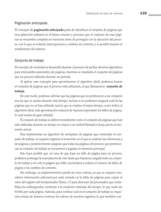 Distribución de tipos de memoria 139
Paginación anticipada
El concepto de paginación anticipada parte de identificar el conjunto de páginas que
una aplicación utilizará en el futuro cercano y procurar que el conjunto de esas pági­
nas se encuentre completo en memoria antes de proseguir con la ejecución del proce­
so, con lo que se evitarán interrupciones y cambios de contexto, y es posible mejorar el
rendimiento del sistema.
Conjunto de trabajo
El concepto de vecindad se desarrolló durante el proceso de probar diversos algoritmos
para intercambio automático de páginas, mientras se estudiaba el conjunto de páginas
que un proceso utilizaba durante un periodo.
Al aplicar este concepto para aproximarnos al algoritmo ideal, podemos buscar
el conjunto de páginas que el proceso está utilizando, al que llamaremos conjunto de
trabajo.
De este modo, podemos afirmar que las páginas que no pertenecen a ese conjunto
son las que se usarán durante más tiempo. Incluso si no podemos asegurar cuál de las
páginas que no se han utilizado será la que se emplee el mayor tiempo, como indica el
algoritmo ideal, esta aproximación reducirá de manera importante los fallos de página,
lo cual resulta de gran utilidad.
El conjunto de trabajo se define formalmente como el conjunto de páginas que han
sido utilizadas durante un tiempo no mayor a un umbral llamado τ (tau), previo al mo­
mento actual.
Para implementar un algoritmo de reemplazo de páginas que contemple el con­
junto de trabajo, se requiere registrar el momento en el que se realizan las referencias a
las páginas y posteriormente asegurar que todas las páginas del proceso que pertenez­
can al conjunto de trabajo se encuentren cargadas en memoria principal.
Esto hace posible que, en caso de que haya un fallo de página para un proceso,
podamos postergar la reanudación de este hasta que hayamos cargado todo su conjun­
to de trabajo y no solo la página que falló; eso tenderá a reducir el número de fallos de
página y los cambios de contexto.
Sin embargo, su implementación puede ser muy costosa, ya que se requiere con­
siderar información adicional por cada entrada en la tabla de páginas para copiar el
valor del registro del temporizador (Time, o T para abreviar) del procesador que conta­
biliza los milisegundos, conforme a la medición estándar del tiempo, lo que suele ser
64 bits por cada página. Además, para verificar cuál es el conjunto de trabajo se reque­
riría revisar de manera continua los valores de muchos registros, lo que también con­
04 Sistemas operativos cap 4.indd 139 9/29/15 2:32 PM
 