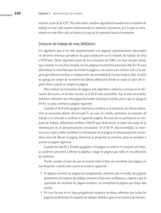 140 Capítulo 4 Administración de memoria
sumiría ciclos de la CPU. Por esta razón, muchos algoritmos basados en el conjunto de
trabajo no han sido usados extensamente en sistemas operativos, por lo que su trata­
miento en este libro solo se limita a lo que se ha expuesto hasta el momento.
Conjunto de trabajo de reloj (WSClock)
Un algoritmo que sí ha sido implementado con algunas optimizaciones adicionales
en diversos sistemas operativos de gran aceptación es el conjunto de trabajo de reloj
o WSClock. Dicho algoritmo parte de los conceptos del NRU con lista circular (reloj),
que consiste en una lista circular con las páginas en memoria principal, bits R y W para
determinar la actividad que ha tenido la página y un cursor para indicar cuál es la pá­
gina que debemos revisar a continuación, sin necesidad de recorrer toda la lista.A estos
se agrega un campo de momento de última utilización donde se copia el valor del re­
gistro Time cuando se emplea la página.
Para realizar un reemplazo de página, este algoritmo comienza a revisar en la ubi­
cación del cursor, en la lista circular, si el bit R está encendido. Así, si está encendido,
entonces sabremos que esta página ha tenido actividad reciente, por lo que se apaga el
bit R y se pasa a revisar la página siguiente.
Cuando el bit R está apagado deberemos verificar si el momento de última utiliza­
ción se encuentra dentro del periodo T; en caso de estarlo, pertenece al conjunto de
trabajo y se procede a verificar la siguiente página. En caso de no pertenecer al con­
junto de trabajo, deberemos verificar el bit W para determinar si existe una copia de la
información en el almacenamiento secundario. Si el bit W está encendido, no tene­
mos una copia y debe escribirse la información de la página al almacenamiento secun­
dario antes de liberar la página. Entonces se programa la escritura, pero se prosigue a
revisar la página siguiente.
Cuando los bits W y R están apagados y la página no está en el conjunto de traba­
jo, podemos proceder a liberar la página y cargar la página que falló en esa ubicación
de memoria.
Puede suceder el caso de que se recorra toda la lista sin encontrar una página en
esa situación; cuando esto ocurre se revisa lo siguiente:
• Si alguna escritura de página fue programada, sabemos que no todas las páginas
pertenecen al conjunto de trabajo, entonces el proceso se bloquea, y espera a que la
operación de escritura de página termine y se reemplaza la página que haya sido
escrita.
• En caso de que no se haya programado ninguna escritura, sabemos que todas las
páginas pertenecían al conjunto de trabajo; debido a que no se tienen más elemen­
04 Sistemas operativos cap 4.indd 140 9/29/15 2:32 PM
 