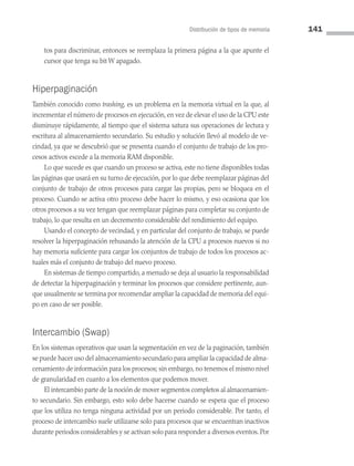 Distribución de tipos de memoria 141
tos para discriminar, entonces se reemplaza la primera página a la que apunte el
cursor que tenga su bit W apagado.
Hiperpaginación
También conocido como trashing, es un problema en la memoria virtual en la que, al
incrementar el número de procesos en ejecución, en vez de elevar el uso de la CPU este
disminuye rápidamente, al tiempo que el sistema satura sus operaciones de lectura y
escritura al almacenamiento secundario. Su estudio y solución llevó al modelo de ve­
cindad, ya que se descubrió que se presenta cuando el conjunto de trabajo de los pro­
cesos activos excede a la memoria RAM disponible.
Lo que sucede es que cuando un proceso se activa, este no tiene disponibles todas
las páginas que usará en su turno de ejecución, por lo que debe reemplazar páginas del
conjunto de trabajo de otros procesos para cargar las propias, pero se bloquea en el
proceso. Cuando se activa otro proceso debe hacer lo mismo, y eso ocasiona que los
otros procesos a su vez tengan que reemplazar páginas para completar su conjunto de
trabajo, lo que resulta en un decremento considerable del rendimiento del equipo.
Usando el concepto de vecindad, y en particular del conjunto de trabajo, se puede
resolver la hiperpaginación rehusando la atención de la CPU a procesos nuevos si no
hay memoria suficiente para cargar los conjuntos de trabajo de todos los procesos ac­
tuales más el conjunto de trabajo del nuevo proceso.
En sistemas de tiempo compartido, a menudo se deja al usuario la responsabilidad
de detectar la hiperpaginación y terminar los procesos que considere pertinente, aun­
que usualmente se termina por recomendar ampliar la capacidad de memoria del equi­
po en caso de ser posible.
Intercambio (Swap)
En los sistemas operativos que usan la segmentación en vez de la paginación, también
se puede hacer uso del almacenamiento secundario para ampliar la capacidad de alma­
cenamiento de información para los procesos; sin embargo, no tenemos el mismo nivel
de granularidad en cuanto a los elementos que podemos mover.
El intercambio parte de la noción de mover segmentos completos al almacenamien­
to secundario. Sin embargo, esto solo debe hacerse cuando se espera que el proceso
que los utiliza no tenga ninguna actividad por un periodo considerable. Por tanto, el
proceso de intercambio suele utilizarse solo para procesos que se encuentran inactivos
durante periodos considerables y se activan solo para responder a diversos eventos. Por
04 Sistemas operativos cap 4.indd 141 9/29/15 2:32 PM
 