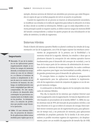 142 Capítulo 4 Administración de memoria
ejemplo, diversos servicios de Internet son atendidos por procesos que están bloquea­
dos en espera de que se reciban paquetes de red en un puerto en particular.
Cuando los segmentos de un proceso se mueven al almacenamiento secundario,
se modifican sus entradas en la tabla de segmentos para indicar la ubicación en el área
de disco donde se escribió su información. Debido a que no están disponibles en me­
moria principal cuando se requiere usarlos, se deben reservar rangos de memoria RAM
del tamaño correspondiente y realizar los ajustes propios de una relocalización en las
tablas de símbolos y la tabla de segmentos.
Sistemas híbridos
Desde el diseño del sistema operativo Mutlics se planteó combinar las virtudes de la seg­
mentación con las de la paginación, con el fin de lograr exponer las interfaces conve­
nientes de programación de la primera con la flexibilidad y la
memoria virtual de la segunda. Además, los estudios e ideas que se
plantearon durante la concepción de este sistema operativo fueron
fundamen­
tales para el desarrollo del concepto de ve­
cindad, y son la
base de la mayor parte de los sistemas de administración de memo­
ria actuales en sistemas de tiempo compartido, los cuales combinan
ambos esquemas para lograr una funcionalidad accesible, eficiente y
de grandes prestaciones para el de­
sarrollo de aplicaciones.
El concepto básico es emplear las interfaces de programación
de segmentación para las aplicaciones mediante la implementa­
ción de los segmentos a través de conjuntos de páginas en vez de ran­
gos de me­
moria contigua.
A continuación se describen algunos de los ejemplos más desta­
cados de sistemas híbridos.
Hoy día, la mayoría de los sistemas que emplean Internet usan
tanto la paginación como la segmentación.Se trata de dispositivos mó­
viles basados en procesadores de la familia ARMv7-A. ARM, los cua­
les dominan más de 90% del mercado de procesadores móviles y son
muy eficientes en lo que se refiere al consumo de energía. Estos tam­
bién tienen versiones para uso de segmentación pura, para aplicacio­
nes de tiempo real, y sin protección de memoria, para aplicaciones
embebidas de propósito particular. En la familia A de estos proce­
sadores es posible encontrar registros de segmentos y de desplaza­
miento, junto con un modelo de paginación de tamaño fijo de 4 KB,
Importante
♥ Docente. El uso de la memo­
ria en las aplicaciones parece
engañosamente simple: se so­
licitan los rangos de memoria
deseada, se manejan las excep­
ciones en caso de no obtener­
se y se liberan al terminar de
usarlas (o simplemente se de­
jan de usar si se cuenta con un
recolector de basura); sin em­
bargo, en realidad presenta una
cierta complejidad que debe ser
comprendida. De este modo,
el esfuerzo de desarrollo debe
contemplar las previsiones ne­
cesarias tanto en el diseño como
en las pruebas, la interpreta­
ción y la solución de proble­
mas que pueden surgir duran­
te la operación.
♠ Líder. Al usar sistemas híbri­
dos, los proyectos de desarro­
llo de aplicaciones deben tomar
medidas para vigilar que no se
04 Sistemas operativos cap 4.indd 142 9/29/15 2:32 PM
 