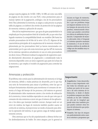 Distribución de tipos de memoria 143
aunque soporta páginas de 16 KB, 1 MB y 16 MB, así como una tabla
de pá­
ginas de dos niveles con una TLB y otras prestaciones para el
manejo óptimo de la paginación, análogas a las de los procesadores
Intel. Para administrar la memoria, se asigna a cada proceso su propia
tabla de páginas y se definen dos niveles de protección de las páginas
de memoria: sistema y aplicación de usuario.
Otra de las implementaciones que goza de gran popularidad es la
empleada por los procesadores Intel de la familia x86, ya que estos han
logrado mantener la compatibilidad desde sus modelos 286 hasta los
actuales procesadores de 64 bits de la serie i (i3 a i7). Algunas de las
características principales de la arquitectura de la memoria virtual im­
plementada por los procesadores Intel ya fueron mencionados con
anterioridad, por lo que solo resta mencionar que las API de memoria
de los sistemas operativos actualmente en uso en estos procesadores
(es decir, Linux y Windows) realizan la asignación de segmentos usan­
do directamente direcciones de paginación y considerando toda la
memoria disponible como un único segmento que parte de la base de
la memoria y que emplea el modelo de paginación para controlar las
asignaciones.
Amenazas y protección
El problema más común para la administración de memoria es la fuga
de memoria, debido a malas prácticas de desarrollo, por lo que hay
una serie de herramientas para atacar el problema, entre las que se
incluyen herramientas eficientes para monitorear el consumo de me­
moria a lo largo del tiempo de los procesos y del sistema en general.
El administrador debe mantenerse atento a los niveles de utilización
de la memoria y tomar medidas especiales en caso de que note que el
consumo de esta comienza a crecer sin que el número de las aplicacio­
nes o los datos que manejan también crezcan. Aunque suele ser un
error sin malicia, las fugas de memoria también pueden usarse en
contra de un sistema, al proporcionar un medio al atacante para dete­
ner la operación del sistema, lo que genera carga de trabajo aparen­
temente correcta.
Otra amenaza que se ha ido popularizando a últimas fechas son
los desbordamientos de buffer. En estos ataques, por lo general se
incurra en fugas de memoria,
ya que la memoria virtual a­
yu­
da a que ese problema tenga
un impacto mínimo en los cor­
tos tiempos de ejecución de las
pruebas, enmascarando situa­
ciones que pueden convertirse
en críticas en ambientes de pro­
ducción. Comprender de mane­
ra adecuada cómo el lenguaje
y el sistema operativo manejan
la memoria y el uso de herra­
mientas estáticas de análisis de
código son dos medidas muy re­
comendables.
Importante
♠ Arquitecto. Como desarrolla­
dores es muy importante vali­
dar todas las entradas que se
reciban por parte de los usua­
rios o de otros sistemas de in­
formación, si desde el diseño
no podemos asegurar que dicha
entrada ya ha sido validada,
no solo por la longitud que
puede tener sino también por­
que pueda contener otras for­
mas de información que per­
ju­
diquen al sistema.
♥ Usuario. Este tipo de ataques
son particularmente serios cuan­
do se orientan a programas que
04 Sistemas operativos cap 4.indd 143 9/29/15 2:32 PM
 