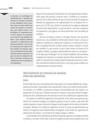 144 Capítulo 4 Administración de memoria
abusa de una entrada de información de un programa para sobrees­
cribir partes del proceso y hacerlo fallar o modificar su comporta­
miento.Esto se debe al hecho de que en el uso actual de los esquemas
híbridos de paginación y de segmentación no se emplean los re­
gistros de la CPU para limitar el tamaño de las páginas asignadas
(cuando están disponibles) y a que los datos a menudo comparten
los segmentos y las páginas con otros elementos como las tablas de
símbolos.
Así pues, el ataque consiste en entregar, durante una operación
del proceso, una cantidad de información mucho mayor a la que se
espera, en especial con cadenas de caracteres, y si el proceso no veri­
fica la magnitud del dato recibido, puede intentar copiarlo a una de
sus variables. Lo que sucede es que el dato rebasa los límites de la
variable (o búfer) y prosigue sobreescribiendo valores en el segmen­
to de datos que la alberga. Con un estudio cuidadoso de la memoria
ocupada por el proceso, el atacante puede incluso determinar el ta­
maño y contenido de la cadena proporcionada para alcanzar y modi­
ficar una tabla de símbolos del proceso, con lo que puede modificar su
comportamiento de forma efectiva.
Administración de memoria en diversos
sistemas operativos
Linux
El desarrollo de Linux está íntimamente relacionado con la disponibilidad de compu­
tadoras personales, en particular con la familia Intel. Como ya se señaló, los procesado­
res basados en el 80268 y posteriores incluyen funcionalidad para dar soporte a la
paginación, de modo que el sistema operativo se apoya en este para realizar la imple­
mentación de su administración de memoria (en este caso, híbrida con segmentación).
En cuanto a su tabla de segmentos, Linux permite, entre otras cosas, generar seg­
mentos de memoria contigua con páginas grandes, lo que le ayuda a que áreas del
sistema operativo ocupen memoria contigua sin preocuparse de los límites de tamaño
de página. Además, en la tabla de segmentos se tiene el campo de granularidad, que
in­
dica si el segmento está implementado con páginas, como todos los segmentos de
aplicaciones de usuario, o si se trata de un rango contiguo continuo.
Linux también tiene atributos para indicar el tipo de segmento, de código, de datos
o sistema, y con base en ello saber cuál de los registros de direcciones lógicas usar y sus
se ejecutan con pri­
vilegios de
administración y atienden pe­
ticiones de usuarios normales,
ya que mediante estos se pue­
den tomar acciones desde una
cuenta de usuario sin privile­
gios, que logren acceso a los
privilegios de administración.
A estos ataques en particular
se les conoce como Exploits, de­
bido a que explotan defectos
conocidos en aplicaciones del
sistema operativo y son una de
las causas por las cuales se de­
ben instalar de ma­
nera regu­
lar las actualizaciones de segu­
ridad del sistema operativo, ya
que con estas se corrigen los de­
fectos conocidos al mejorar las
validaciones de las entradas en
los programas.
04 Sistemas operativos cap 4.indd 144 9/29/15 2:32 PM
 