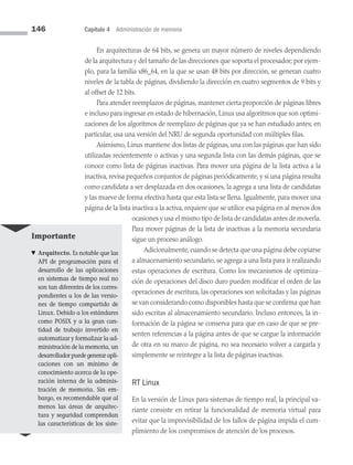 146 Capítulo 4 Administración de memoria
En arquitecturas de 64 bits, se genera un mayor número de niveles dependiendo
de la arquitectura y del tamaño de las direcciones que soporta el procesador; por ejem­
plo, para la familia x86_64, en la que se usan 48 bits por dirección, se generan cuatro
niveles de la tabla de páginas, dividiendo la dirección en cuatro segmentos de 9 bits y
al offset de 12 bits.
Para atender reemplazos de páginas, mantener cierta proporción de páginas libres
e incluso para ingresar en estado de hibernación, Linux usa algoritmos que son optimi­
zaciones de los algoritmos de reemplazo de páginas que ya se han estudiado antes; en
particular, usa una versión del NRU de segunda oportunidad con múltiples filas.
Asimismo, Linux mantiene dos listas de páginas, una con las páginas que han sido
utilizadas recientemente o activas y una segunda lista con las demás páginas, que se
conoce como lista de páginas inactivas. Para mover una página de la lista activa a la
inactiva, revisa pequeños conjuntos de páginas periódicamente, y si una página resulta
como candidata a ser desplazada en dos ocasiones, la agrega a una lista de candidatas
y las mueve de forma efectiva hasta que esta lista se llena. Igualmente, para mover una
página de la lista inactiva a la activa, requiere que se utilice esa página en al menos dos
ocasiones y usa el mismo tipo de lista de candidatas antes de moverla.
Para mover páginas de la lista de inactivas a la memoria secundaria
sigue un proceso análogo.
Adicionalmente,cuando se detecta que una página debe copiarse
a almacenamiento secundario, se agrega a una lista para ir realizando
estas operaciones de escritura. Como los mecanismos de optimiza­
ción de operaciones del disco duro pueden modificar el orden de las
operaciones de escritura, las operaciones son solicitadas y las páginas
se van considerando como disponibles hasta que se confirma que han
sido escritas al almacenamiento secundario. Incluso entonces, la in­
formación de la página se conserva para que en caso de que se pre­
senten referencias a la página antes de que se cargue la información
de otra en su marco de página, no sea necesario volver a cargarla y
simplemente se reintegre a la lista de páginas inactivas.
RT Linux
En la versión de Linux para sistemas de tiempo real, la principal va­
riante consiste en retirar la funcionalidad de memoria virtual para
evitar que la imprevisibilidad de los fallos de página impida el cum­
plimiento de los compromisos de atención de los procesos.
Importante
♥ Arquitecto. Es notable que las
API de programación para el
desarrollo de las aplicaciones
en sistemas de tiempo real no
son tan diferentes de los corres­
pondientes a los de las versio­
nes de tiempo compartido de
Linux. Debido a los están­
dares
como POSIX y a la gran can­
tidad de trabajo invertido en
automatizar y formalizar la ad­
ministración de la memoria, un
desarrollador puede generar apli­
caciones con un mínimo de
conocimiento acerca de la ope­
ración interna de la adminis­
tración de memoria. Sin em­
bargo, es recomendable que al
menos las áreas de arquitec­
tura y seguridad comprendan
las características de los siste­
04 Sistemas operativos cap 4.indd 146 9/29/15 2:32 PM
 