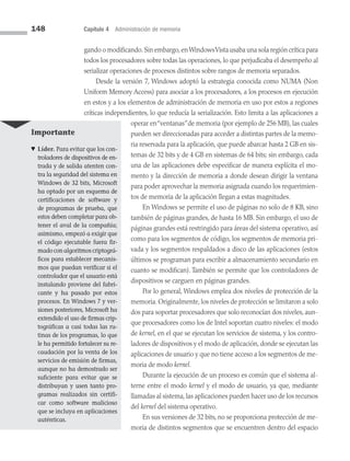 148 Capítulo 4 Administración de memoria
gando o modificando.Sin embargo,enWindowsVista usaba una sola región crítica para
todos los procesadores sobre todas las operaciones, lo que perjudicaba el desempeño al
serializar operaciones de procesos distintos sobre rangos de memoria separados.
Desde la versión 7, Windows adoptó la estrategia conocida como NUMA (Non
Uniform Memory Access) para asociar a los procesa­
dores, a los procesos en ejecución
en estos y a los elementos de administración de memoria en uso por estos a regiones
críticas independientes, lo que reducía la serialización. Esto limita a las aplicaciones a
operar en“ventanas”de memoria (por ejemplo de 256 MB), las cuales
pueden ser direccionadas para acceder a distintas partes de la memo­
ria reservada para la aplicación, que puede abarcar hasta 2 GB en sis­
temas de 32 bits y de 4 GB en sistemas de 64 bits; sin embargo, cada
una de las aplicaciones debe especificar de manera explícita el mo­
mento y la dirección de memoria a donde desean dirigir la ventana
para poder aprovechar la memoria asignada cuando los requerimien­
tos de memoria de la aplicación llegan a estas magnitudes.
En Windows se permite el uso de páginas no solo de 8 KB, sino
también de páginas grandes, de hasta 16 MB. Sin embargo, el uso de
páginas grandes está restringido para áreas del sistema operativo, así
como para los segmentos de código, los segmentos de memoria pri­
vada y los segmentos respaldados a disco de las aplicaciones (estos
últimos se programan para escribir a almacenamiento secundario en
cuanto se modifican). También se permite que los controladores de
dispositivos se carguen en páginas grandes.
Por lo general, Windows emplea dos niveles de protección de la
memoria. Originalmente, los niveles de protección se limitaron a solo
dos para soportar procesadores que solo reconocían dos niveles, aun­
que procesadores como los de Intel soportan cuatro niveles: el modo
de kernel, en el que se ejecutan los servicios de sistema, y los contro­
ladores de dispositivos y el modo de aplicación, donde se ejecutan las
aplicaciones de usuario y que no tiene acceso a los segmentos de me­
moria de modo kernel.
Durante la ejecución de un proceso es común que el sistema al­
terne entre el modo kernel y el modo de usuario, ya que, mediante
llamadas al sistema, las aplicaciones pueden hacer uso de los recursos
del kernel del sistema operativo.
En sus versiones de 32 bits, no se proporciona protección de me­
moria de distintos segmentos que se encuentren dentro del espacio
Importante
♥ Líder. Para evitar que los con­
troladores de dispositivos de en­
trada y de salida atenten con­
tra la seguridad del sis­
tema en
Windows de 32 bits, Microsoft
ha optado por un esquema de
certificaciones de software y
de programas de prueba, que
estos deben completar para ob­
tener el aval de la compañía;
asimismo, empezó a exigir que
el código ejecutable fuera fir­
mado con algoritmos criptográ­
ficos para establecer mecanis­
mos que pue­
dan verificar si el
contro­
lador que el usuario está
instalando proviene del fabri­
cante y ha pasado por estos
procesos. En Windows 7 y ver­
siones posteriores, Microsoft ha
extendido el uso de firmas crip­
tográficas a casi todas las ru­
tinas de los programas, lo que
le ha permitido fortalecer su re­
caudación por la venta de los
servicios de emisión de firmas,
aunque no ha demostrado ser
suficiente para evitar que se
distribuyan y usen tanto pro­
gramas realizados sin certifi­
car como software ma­
licioso
que se incluya en apli­
caciones
auténticas.
04 Sistemas operativos cap 4.indd 148 9/29/15 2:32 PM
 