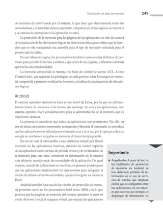 Distribución de tipos de memoria 149
de memoria de kernel usado por el sistema, lo que hace que efectivamente todos los
controladores y el kernel del sistema operativo compartan un único espacio en memoria
y se carezca de protección en la operación de estos.
La protección de la memoria para las páginas de las aplicaciones se vale del control
de la traducción de las direcciones lógicas en direcciones físicas para validar que la direc­
ción que se está traduciendo sea accesible para el tipo de operación solicitada para el
proceso que la realiza.
En sus tablas de página, los procesadores también reconocen los atributos de per­
misos para permitir la lectura, escritura y ejecución de las páginas, y Windows también
aprovecha esta funcionalidad.
La memoria compartida se maneja con listas de control de acceso (ACL, Access
Control Lists), que registran los privilegios de cada proceso sobre los rangos de memo­
ria compartida y permiten verificarlos de nuevo, al realizar las traducciones de direccio­
nes lógicas.
Android
El sistema operativo Android se basa en un kernel de Linux, por lo que su adminis­
tración básica de memoria es la misma; sin embargo, de cara a las aplicaciones, este
sistema operativo hace consideraciones para la administración de la memoria que es
im­portante destacar.
La primera es considerar que todas las aplicaciones son persistentes. Por ello, en
vez de iniciar un proceso reservando su memoria y liberarla al terminarlo, se considera
que las aplicaciones son utilizadas por el usuario una y otra vez, por lo que para ahorrar
energía se mantienen cargadas en memoria el mayor tiempo posible.
En vez de usar el intercambio o usar memoria virtual para liberar
memoria de las aplicaciones inactivas, Android da control explícito
de las aplicaciones ante eventos de pérdida de foco y de reclamación de
la memoria para que estas conserven su información de la manera
más eficiente, considerando las necesidades de la aplicación. De igual
manera, cuando las aplicaciones se reactivan, se generan eventos para
que las aplicaciones implementen los mecanismos para recuperar el
estado de almacenamiento secundario, que por lo regular es memoria
Flash.
Android también hace uso de los niveles de protección de memo­
ria presentes tanto en los procesadores Intel como ARM, con lo que
provoca que las páginas de memoria del sistema operativo se usen en
modo de kernel y toda la máquina virtual que ejecuta las aplicaciones
Importante
♠ Arquitecto. A pesar del uso de
las facilidades de protección
de memoria en Android, se
han detectado pérdidas de in­
formación en el uso de servi­
cios de sistema que emplean
cachés que se comparten entre
las aplicaciones, en un esfuer­
zo por acelerar, por ejemplo, el
despliegue de información en
04 Sistemas operativos cap 4.indd 149 9/29/15 2:32 PM
 