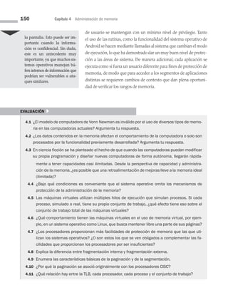 150 Capítulo 4 Administración de memoria
de usuario se mantengan con un mínimo nivel de privilegio. Tanto
el uso de las rutinas, como la funcionalidad del sistema operativo de
Android se hacen mediante llamadas al sistema que cambian el modo
de ejecución, lo que ha demostrado dar un muy buen nivel de protec­
ción a las áreas de sistema. De manera adicional, cada aplicación se
ejecuta como si fuera un usuario diferente para fines de protección de
memoria, de modo que para acceder a los segmentos de aplicaciones
distintas se requieren cambios de contexto que dan plena oportuni­
dad de verificar los rangos de memoria.
la pantalla. Esto puede ser im­
portante cuando la informa­
ción es confidencial. Sin duda,
este es un antecedente muy
importante, ya que muchos sis­
temas operativos manejan bú­
fers internos de información que
podrían ser vulnerables a ata­
ques similares.
evaluación }
4.1 ¿El modelo de computadora de Vonn Newman es inválido por el uso de diversos tipos de memo-
ria en las computadoras actuales? Argumenta tu respuesta.
4.2 ¿Los datos contenidos en la memoria afectan el comportamiento de la computadora o solo son
procesados por la funcionalidad previamente desarrollada? Argumenta tu respuesta.
4.3 En ciencia ficción se ha planteado el hecho de que cuando las computadoras puedan modificar
su propia programación y diseñar nuevas computadoras de forma autónoma, llegarán rápida-
		
mente a tener capacidades casi ilimitadas. Desde la perspectiva de capacidad y administra-
ción de la memoria, ¿es posible que una retroalimentación de mejoras lleve a la memoria ideal
(ilimitada)?
4.4 ¿Bajo qué condiciones es conveniente que el sistema operativo omita los mecanismos de
protección de la administración de la memoria?
4.5 Las máquinas virtuales utilizan múltiples hilos de ejecución que simulan procesos. Si cada
proceso, simulado o real, tiene su propio conjunto de trabajo, ¿qué efecto tiene eso sobre el
conjunto de trabajo total de las máquinas virtuales?
4.6 ¿Qué comportamiento tienen las máquinas virtuales en el uso de memoria virtual, por ejem-
plo, en un sistema operativo como Linux, que busca mantener libre una parte de sus páginas?
4.7 ¿Los procesadores proporcionan más facilidades de protección de memoria que las que uti­
lizan los sistemas operativos? ¿O son estos los que se ven obligados a complementar las fa­
cilidades que proporcionan los procesadores por ser insuficientes?
4.8 Explica la diferencia entre fragmentación interna y fragmentación externa.
4.9 Enumera las características básicas de la paginación y de la segmentación.
4.10 ¿Por qué la paginación se asoció originalmente con los procesadores CISC?
4.11 ¿Qué relación hay entre la TLB, cada procesador, cada proceso y el conjunto de trabajo?
04 Sistemas operativos cap 4.indd 150 9/29/15 2:32 PM
 