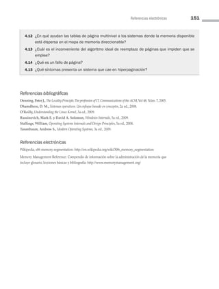 Referencias electrónicas 151
Referencias bibliográficas
Denning, Peter J., The Locality Principle,The profession of IT,Communications of the ACM,Vol 48,Núm.7,2005.
Dhamdhere, D. M., Sistemas operativos. Un enfoque basado en conceptos, 2a ed., 2008.
O’Reilly, Understanding the Linux Kernel, 3a ed., 2009.
Russinovich, Mark E. y David A. Solomon, Windows Internals, 5a ed., 2009.
Stallings, William, Operating Systems Internals and Design Principles, 5a ed., 2008.
Tanenbaum, Andrew S., Modern Operating Systems, 3a ed., 2009.
Referencias electrónicas
Wikipedia, x86 memory segmentation: http://en.wikipedia.org/wiki/X86_memory_segmentation
Memory Management Reference: Compendio de información sobre la administración de la memoria que
incluye glosario, lecciones básicas y bibliografía: http://www.memorymanagement.org/
4.12 ¿En qué ayudan las tablas de página multinivel a los sistemas donde la memoria disponible
está dispersa en el mapa de memoria direccionable?
4.13 ¿Cuál es el inconveniente del algoritmo ideal de reemplazo de páginas que impiden que se
emplee?
4.14 ¿Qué es un fallo de página?
4.15 ¿Qué síntomas presenta un sistema que cae en hiperpaginación?
04 Sistemas operativos cap 4.indd 151 9/29/15 2:32 PM
 