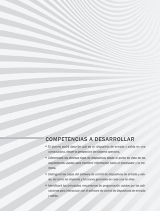 152 Capítulo 5 Administración de los dispositivos de entrada y salida
COMPETENCIAS A DESARROLLAR
} 
El alumno podrá describir qué es un dispositivo de entrada y salida en una
computadora, desde la perspectiva del sistema operativo.
} 
Diferenciará los diversos tipos de dispositivos desde el punto de vista de las
arquitecturas usadas para transferir información hacia el procesador y la me­
moria.
} 
Distinguirá las capas del software de control de dispositivos de entrada y sali­
da, así como los objetivos y funciones generales de cada una de ellas.
} 
Identificará los principales mecanismos de programación usados por las apli­
caciones para interactuar con el software de control de dispositivos de entrada
y salida.
05 Sistemas operativos cap 5.indd 152 9/29/15 12:01 PM
 