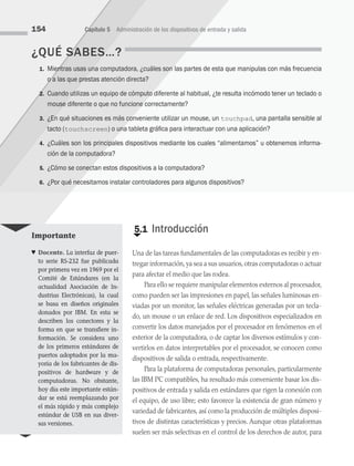 ¿QUÉ SABES…?
1. Mientras usas una computadora, ¿cuáles son las partes de esta que manipulas con más frecuencia
o a las que prestas atención directa?
2. Cuando utilizas un equipo de cómputo diferente al habitual, ¿te resulta incómodo tener un teclado o
mouse diferente o que no funcione correctamente?
3. ¿En qué situaciones es más conveniente utilizar un mouse, un touchpad, una pantalla sensible al
tacto (touchscreen) o una tableta gráfica para interactuar con una aplicación?
4. ¿Cuáles son los principales dispositivos mediante los cuales “alimentamos” u obtenemos informa­
ción de la computadora?
5. ¿Cómo se conectan estos dispositivos a la computadora?
6. ¿Por qué necesitamos instalar controladores para algunos dispositivos?
154 Capítulo 5 Administración de los dispositivos de entrada y salida
€
5.1 Introducción
Una de las tareas fundamentales de las computadoras es recibir y en­
tregar información,ya sea a sus usuarios,otras computadoras o actuar
para afectar el medio que las rodea.
Para ello se requiere manipular elementos externos al procesador,
como pueden ser las impresiones en papel, las señales luminosas en­
viadas por un monitor, las señales eléctricas generadas por un tecla­
do, un mouse o un enlace de red. Los dispositivos especializados en
convertir los datos manejados por el procesador en fenómenos en el
exterior de la computadora, o de captar los diversos estímulos y con­
vertirlos en datos interpretables por el procesador, se conocen como
dispositivos de salida o entrada, respectivamente.
Para la plataforma de computadoras personales, particularmente
las IBM PC compatibles, ha resultado más conveniente basar los dis­
positivos de entrada y salida en estándares que rigen la conexión con
el equipo, de uso libre; esto favorece la existencia de gran número y
variedad de fabricantes, así como la producción de múltiples disposi­
tivos de distintas características y precios. Aunque otras plataformas
suelen ser más selectivas en el control de los derechos de autor, para
Importante
♥ Docente. La interfaz de puer-
to serie RS-232 fue publicada
por primera vez en 1969 por el
Comité de Estándares (en la
actualidad Asociación de In-
dustrias Electrónicas), la cual
se basa en diseños originales
donados por IBM. En esta se
describen los conectores y la
forma en que se transfiere in-
formación. Se considera uno
de los primeros estándares de
puertos adoptados por la ma-
yoría de los fabricantes de dis-
positivos de hardware y de
computadoras. No obstante,
hoy día este importante están-
dar se está reemplazando por
el más rápido y más complejo
estándar de USB en sus diver-
sas versiones.
05 Sistemas operativos cap 5.indd 154 9/29/15 12:01 PM
 
