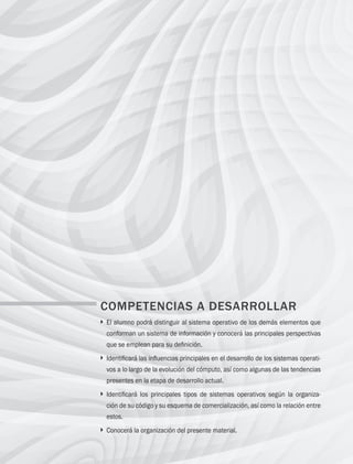 2 Capítulo 1 Introducción al estudio de los sistemas operativos
COMPETENCIAS A DESARROLLAR
} 
El alumno podrá distinguir al sistema operativo de los demás elementos que
conforman un sistema de información y conocerá las principales perspectivas
que se emplean para su definición.
} 
Identificará las influencias principales en el desarrollo de los sistemas operati-
vos a lo largo de la evolución del cómputo, así como algunas de las tendencias
presentes en la etapa de desarrollo actual.
} 
Identificará los principales tipos de sistemas operativos según la organiza-
ción de su código y su esquema de comercialización, así como la relación entre
estos.
} 
Conocerá la organización del presente material.
01 Sistemas operativos cap 1.indd 2 9/29/15 11:46 AM
 