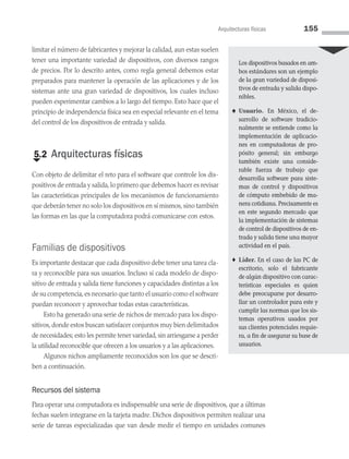 limitar el número de fabricantes y mejorar la calidad, aun estas suelen
tener una importante variedad de dispositivos, con diversos rangos
de precios. Por lo descrito antes, como regla general debemos estar
preparados para mantener la operación de las aplicaciones y de los
sistemas ante una gran variedad de dispositivos, los cuales incluso
pueden experimentar cambios a lo largo del tiempo. Esto hace que el
principio de independencia física sea en especial relevante en el tema
del control de los dispositivos de entrada y salida.
€
5.2 Arquitecturas físicas
Con objeto de delimitar el reto para el software que controle los dis­
positivos de entrada y salida, lo primero que debemos hacer es revisar
las características principales de los mecanismos de funcionamiento
que deberán tener no solo los dispositivos en sí mismos, sino también
las formas en las que la computadora podrá comunicarse con estos.
Familias de dispositivos
Es importante destacar que cada dispositivo debe tener una tarea cla­
ra y reconocible para sus usuarios. Incluso si cada modelo de dispo­
sitivo de entrada y salida tiene funciones y capacidades distintas a los
de su competencia,es necesario que tanto el usuario como el soft­ware
puedan reconocer y aprovechar todas estas características.
Esto ha generado una serie de nichos de mercado para los dispo­
sitivos,donde estos buscan satisfacer conjuntos muy bien delimitados
de necesidades; esto les permite tener variedad,sin arriesgarse a perder
la utilidad reconocible que ofrecen a los usuarios y a las aplicaciones.
Algunos nichos ampliamente reconocidos son los que se descri­
ben a continuación.
Recursos del sistema
Para operar una computadora es indispensable una serie de dispositivos, que a últimas
fechas suelen integrarse en la tarjeta madre. Dichos dispositivos permiten realizar una
serie de tareas especializadas que van desde medir el tiempo en unidades comunes
Los dispositivos basados en am­
bos estándares son un ejemplo
de la gran variedad de disposi-
tivos de entrada y salida dispo-
nibles.
♠ Usuario. En México, el de­
sarrollo de software tradicio-
nalmente se entiende como la
implementación de aplicacio-
nes en computadoras de pro-
pósito general; sin embargo
también existe una conside­
rable fuerza de trabajo que
de­
sarrolla software para siste-
mas de control y dispositivos
de cómputo embebido de ma-
nera cotidiana. Precisamente es
en este segundo mercado que
la implementación de sistemas
de control de dispositivos de en­
trada y salida tiene una mayor
actividad en el país.
♦ Líder. En el caso de las PC de
escritorio, solo el fabricante
de algún dispositivo con carac-
terísticas especiales es quien
debe preocuparse por desarro-
llar un controlador para este y
cumplir las normas que los sis-
temas operativos usados por
sus clientes potenciales requie-
ra, a fin de asegurar su base de
usuarios.
Arquitecturas físicas 155
05 Sistemas operativos cap 5.indd 155 9/29/15 12:01 PM
 
