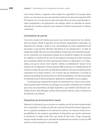 156 Capítulo 5 Administración de los dispositivos de entrada y salida
como horas, minutos y segundos, hasta ampliar las capacidades de la propia tarjeta
madre, con conexiones de muy alta velocidad, mediante las ranuras de expansión (PCI,
PCI express, etc.). Con frecuencia, todos estos dispositivos de tareas especializadas re­
sultan transparentes a las aplicaciones; sin embargo, deben ser utilizados de manera
adecuada por el sistema operativo para mantener al sistema funcionando en óptimas
condiciones.
Controladores de puertos
Uno de los recursos del sistema que merece una mención especial son los controla­
dores de puertos. Desde la aparición de las primeras computadoras comerciales, los
dispositivos de entrada y salida se han comercializado de forma independiente del
procesador, lo que permite diferentes alternativas en las adquisiciones y un flujo de
capital más estable.Para que esto fuera posible se requirió que estos dispositivos pudie­
ran ser conectados a la computadora después de su instalación original, sin necesidad
de modificar la construcción de esta. De ahí surgió la necesidad de incluir conectores
que se pudieran utilizar de forma opcional para enlazar los dispositivos a la compu­
tadora, a los que se conoce como “puertos”, debido a su habilidad de “atracar”en las
interfaces de los dispositivos.Tiempo después, IBM incursionó en el establecimiento de
normas con objeto de que todos sus dispositivos pudieran conectarse mediante puertos
construidos de la misma manera y con el mismo tipo de señalización. A la fecha, la
empresa aún participa de manera activa en comités de estándares,con el fin de que todos
los fabricantes que lo deseen produzcan dispositivos compatibles con sus equipos.
La circuitería que implementa el puerto de comunicación se conoce como contro­
lador de puertos (port controller); sin embargo, este no debe confundirse con el soft­ware
que conoce las características de algún dispositivo y que también suele llamarse con­
trolador (driver). Para distinguir a ambos debe prestarse atención a que el contexto sea
de hardware o de software.
Dispositivos de almacenamiento masivo
Mantener la información que se procesa se considera una de las tareas fundamentales
de la computadora. Constituye la parte de conservar información durante largos perio­
dos o en grandes cantidades en los sistemas de archivos o en memoria virtual. Es res­
ponsabilidad de una categoría especializada de dispositivos que pueden representar
la información en algún medio físico que resulte de bajo costo y luego recuperarla.
Aunque resulta deseable que la velocidad de transferencia sea elevada, el costo por MB
suele ser el factor principal en este mercado.
05 Sistemas operativos cap 5.indd 156 9/29/15 12:01 PM
 