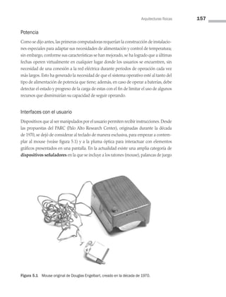 Arquitecturas físicas 157
Potencia
Como se dijo antes,las primeras computadoras requerían la construcción de instalacio­
nes especiales para adaptar sus necesidades de alimentación y control de temperatura;
sin embargo, conforme sus características se han mejorado, se ha logrado que a últimas
fechas operen virtualmente en cualquier lugar donde los usuarios se encuentren, sin
necesidad de una conexión a la red eléctrica durante periodos de operación cada vez
más largos. Esto ha generado la necesidad de que el sistema operativo esté al tanto del
tipo de alimentación de potencia que tiene; además, en caso de operar a baterías, debe
detectar el estado y progreso de la carga de estas con el fin de limitar el uso de algunos
recursos que disminuirían su capacidad de seguir operando.
Interfaces con el usuario
Dispositivos que al ser manipulados por el usuario permiten recibir instrucciones. Desde
las propuestas del PARC (Palo Alto Research Center), originadas durante la dé­
cada
de 1970, se dejó de considerar al teclado de manera exclusiva, para empezar a contem­
plar al mouse (veáse figura 5.1) y a la pluma óptica para interactuar con elementos
gráficos presentados en una pantalla. En la actualidad existe una amplia categoría de
dispositivos señaladores en la que se incluye a los ratones (mouse), palancas de juego
Figura 5.1 Mouse original de Douglas Engelbart, creado en la década de 1970.
05 Sistemas operativos cap 5.indd 157 9/29/15 12:01 PM
 