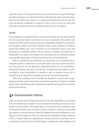 Comunicación interna 159
resolución, aunado a toda la gama de colores que el ojo humano es capaz de distinguir,
han abierto la puerta a un rango importante de aplicaciones de video, donde la estimu­
lación de los sentidos del usuario es el componente fundamental, entre las que des­
tacan los sistemas multimedia, los juegos de video, el cine en casa, los videos bajo
demanda, las videoconferencias y la realidad virtual, por citar solo algunas.
Sonido
En la actualidad no es posible referirse a la evolución del video sin una relación directa
con la evolución del sonido y los efectos sonoros por computadora. Así, podemos afir­
mar que la emisión intencional de sonidos por computadora también ha experimenta­
do un progreso similar al del video. Aunque la forma en que percibimos el sonido es
mucho más subjetiva que como lo hacemos con la información visual, lo que resta
importancia a la fidelidad, también es de uso común y constituye un componente in­
dispensable de las aplicaciones basadas en la estimulación de los sentidos del usuario,
como aquellas relacionadas con las telecomunicaciones y el entretenimiento.
Dada la evolución de estos elementos tan importantes en la transmisión de in­
formación auditiva y audiovisual, es razonable esperar que este conjunto de funcio­
nes forme parte de un solo dispositivo, independientemente de las características e
incluso de la forma en que opere este. Más aún, las aplicaciones que emplee esta fun­
cionalidad se verán beneficiadas en la medida en que no requieran conocer las ca­
racterísticas de los dispositivos y puedan usar tan solo las funciones generales.
Todas estas constituyen solo las familias de dispositivos comunes para compu­
tadoras personales, pues los dispositivos de propósito general y de cómputo embebido
suelen contar con familias propias o dispositivos especiales que requieren ser controla­
dos de manera directa.
€
5.3 Comunicación interna
Todos los diversos tipos de dispositivos que hoy día están disponibles en el mercado
tienen necesidades muy variadas en lo que respecta a los medios que usan para comu­
nicarse con el procesador e intercambiar datos con la memoria de la computadora, pues
la velocidad de transferencia, el volumen de datos a transferir e incluso la sincronicidad
que requieren,varían por muchos órdenes de magnitud de un tipo de dispositivo a otro.
Algunos, como las tarjetas de video, con frecuencia son instalados de origen, desde que
la CPU y la tarjeta madre son adquiridos por el usuario final, por lo que todos estos se
acompañan a lo largo del ciclo de vida del equipo o simplemente están integrados en la
05 Sistemas operativos cap 5.indd 159 9/29/15 12:01 PM
 