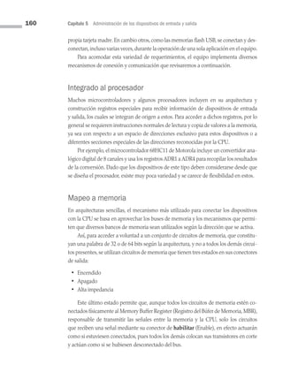 160 Capítulo 5 Administración de los dispositivos de entrada y salida
propia tarjeta madre. En cambio otros, como las memorias flash USB, se conectan y des­
conectan,incluso varias veces,durante la operación de una sola aplicación en el equipo.
Para acomodar esta variedad de requerimientos, el equipo implementa diversos
mecanismos de conexión y comunicación que revisaremos a continuación.
Integrado al procesador
Muchos microcontroladores y algunos procesadores incluyen en su arquitectura y
construcción registros especiales para recibir información de dispositivos de entrada
y salida, los cuales se integran de origen a estos. Para acceder a dichos registros, por lo
general se requieren instrucciones normales de lectura y copia de valores a la memoria,
ya sea con respecto a un espacio de direcciones exclusivo para estos dispositivos o a
diferentes secciones especiales de las direcciones reconocidas por la CPU.
Por ejemplo, el microcontrolador 68HC11 de Motorola incluye un convertidor ana­
lógico digital de 8 canales y usa los registros ADR1 a ADR4 para recopilar los resultados
de la conversión. Dado que los dispositivos de este tipo deben considerarse desde que
se diseña el procesador, existe muy poca variedad y se carece de flexibilidad en estos.
Mapeo a memoria
En arquitecturas sencillas, el mecanismo más utilizado para conectar los dispositivos
con la CPU se basa en aprovechar los buses de memoria y los mecanismos que permi­
ten que diversos bancos de memoria sean utilizados según la dirección que se activa.
Así, para acceder a voluntad a un conjunto de circuitos de memoria, que constitu­
yan una palabra de 32 o de 64 bits según la arquitectura, y no a todos los demás circui­
tos presentes,se utilizan circuitos de memoria que tienen tres estados en sus conectores
de salida:
• Encendido
• Apagado
• Alta impedancia
Este último estado permite que, aunque todos los circuitos de memoria estén co­
nectados físicamente al Memory Buffer Register (Registro del Búfer de Memoria, MBR),
responsable de transmitir las señales entre la memoria y la CPU, solo los circuitos
que reciben una señal mediante su conector de habilitar (Enable), en efecto actuarán
como si estuviesen conectados, pues todos los demás colocan sus transistores en corte
y actúan como si se hubiesen desconectado del bus.
05 Sistemas operativos cap 5.indd 160 9/29/15 12:01 PM
 