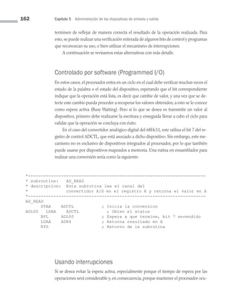 162 Capítulo 5 Administración de los dispositivos de entrada y salida
terminen de reflejar de manera correcta el resultado de la operación realizada. Para
esto, se puede realizar una verificación reiterada de algunos bits de control y programas
que reconozcan su uso, o bien utilizar el mecanismo de interrupciones.
A continuación se revisamos estas alternativas con más detalle.
Controlado por software (Programmed I/O)
En estos casos, el procesador entra en un ciclo en el cual debe verificar muchas veces el
estado de la palabra o el estado del dispositivo, esperando que el bit correspondiente
indique que la operación está lista, es decir que cambie de valor, y una vez que se de­
tecte este cambio pueda proceder a recuperar los valores obtenidos; a esto se le conoce
como espera activa (Busy Waiting). Pero si lo que se desea es transmitir un valor al
dispositivo, primero debe realizarse la escritura y enseguida llevar a cabo el ciclo para
validar que la operación se concluya con éxito.
En el caso del convertidor analógico digital del 68Hc11, este utiliza el bit 7 del re­
gistro de control ADCTL, que está asociado a dicho dispositivo. Sin embargo, este me­
canismo no es exclusivo de dispositivos integrados al procesador, por lo que también
puede usarse por dispositivos mapeados a memoria. Una rutina en ensamblador para
realizar una conversión sería como la siguiente:
*----------------------------------------------------------------------
* subroutine: AD_READ
* descripcion: Esta subrutina lee el canal del
* convertidor A/D en el registro A y retorna el valor en A
*----------------------------------------------------------------------
AD_READ
		 STAA ADCTL ; Inicia la conversion
ADL00 LDAA ADCTL ; Obten el status
		 BPL ADL00 ; Espera a que termine, bit 7 encendido
		 LDAA ADR4 ; Retorna resultado en A
		 RTS ; Retorno de la subrutina
Usando interrupciones
Si se desea evitar la espera activa, especialmente porque el tiempo de espera por las
operaciones será considerable y, en consecuencia, porque mantener el procesador ocu­
05 Sistemas operativos cap 5.indd 162 9/29/15 12:01 PM
 