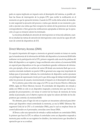 Comunicación interna 163
pado en espera implicaría un impacto serio al desempeño del sistema, es posible uti­
lizar las líneas de interrupción de la propia CPU para recibir la notificación en el
mo­mento en que la operación termine. Cuando la CPU recibe dicha señal, de inmedia­
to este suspende la ejecución del proceso o rutina que atiende en ese momento y pro­
cede a ejecutar una rutina que bien recupera los valores de las posiciones de memoria
correspondientes o bien genera las notificaciones apropiadas al detectar que la opera­
ción a la que se enviaron valores ha terminado.
La mecánica detallada de atención de interrupciones se revisa más adelante, cuan­
do se estudian las rutinas de atención de interrupciones como una de las capas del soft­
ware de control de dispositivos de E/S.
Direct Memory Access (DMA)
Un aspecto importante del mapeo a memoria en general consiste en tomar en cuenta
que la transferencia de la información del búfer del dispositivo a la memoria RAM debe
realizarse con la participación de la CPU, primero cargando cada una de las palabras del
búfer del dispositivo a un registro y luego escribiendo estos valores a la memoria RAM,
en especial para dispositivos en los que se transfieren grandes volúmenes de informa­
ción; por ejemplo, al leer un archivo de varios GB desde una memoria flash que se en­
cuentra conectada mediante un puerto USB se generará una carga muy importante de
trabajo para el procesador. Además, los controladores de dispositivo suelen ejecutarse
con privilegios de superusuario (root), por lo que dicha carga de trabajo tendrá prioridad
sobre los procesos de usuario, incrementando el impacto en el desempeño del equipo.
Por lo anterior, para evitar esta carga a la CPU se usa el Acceso Directo a Memoria
(DMA, siglas de Direct Memory Access). El controlador del dispositivo de entrada y
salida con DMA no solo es un dispositivo mapeado a memoria sino que tiene la ca­
pacidad de procesamiento y de tomar el control de los buses de memoria de forma
similar al procesador, con el objetivo expreso de copiar los valores del búfer de los dis­
positivos que controla a la memoria RAM.
No obstante, para el logro de esto se requiere un mecanismo adicional para deter­
minar qué dispositivo estará controlando la memoria, ya sea la MMU (Memory Ma­
nagement Unit) de la CPU o el controlador DMA, para lo cual se emplean líneas de
control adicionales en el procesador, conocidas como líneas DMA.
Al llevar a cabo una operación de entrada o salida mediante un controlador DMA,
lo primero que hace la CPU es utilizar el controlador como un dispositivo mapeado a
memoria para escribir en sus registros los detalles y las instrucciones que describen la
operación que se va a realizar.
05 Sistemas operativos cap 5.indd 163 9/29/15 12:01 PM
 