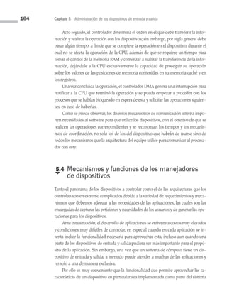 164 Capítulo 5 Administración de los dispositivos de entrada y salida
Acto seguido, el controlador determina el orden en el que debe transferir la infor­
mación y realizar la operación con los dispositivos; sin embargo, por regla general debe
pasar algún tiempo, a fin de que se complete la operación en el dispositivo, durante el
cual no se afecta la operación de la CPU, además de que se requiere un tiempo para
tomar el control de la memoria RAM y comenzar a realizar la transferencia de la infor­
mación, dejándole a la CPU exclusivamente la capacidad de proseguir su operación
sobre los valores de las posiciones de memoria contenidas en su memoria caché y en
los registros.
Una vez concluida la operación, el controlador DMA genera una interrupción para
notificar a la CPU que terminó la operación y se pueda empezar a proceder con los
procesos que se habían bloqueado en espera de esta y solicitar las operaciones siguien­
tes, en caso de haberlas.
Como se puede observar, los diversos mecanismos de comunicación interna impo­
nen necesidades al software para que utilice los dispositivos, con el objetivo de que se
realicen las operaciones correspondientes y se reconozcan los tiempos y los mecanis­
mos de coordinación, no solo los de los del dispositivo que habrán de usarse sino de
todos los mecanismos que la arquitectura del equipo utilice para comunicar al procesa­
dor con este.
€
5.4 
Mecanismos y funciones de los manejadores
de dispositivos
Tanto el panorama de los dispositivos a controlar como el de las arquitecturas que los
controlan son en extremo complicados debido a la variedad de requerimientos y meca­
nismos que debemos adecuar a las necesidades de las aplicaciones, las cuales son las
encargadas de capturar las peticiones y necesidades de los usuarios y de generar las ope­
raciones para los dispositivos.
Ante esta situación, el desarrollo de aplicaciones se enfrenta a costos muy elevados
y condiciones muy difíciles de controlar, en especial cuando en cada aplicación se in­
tenta incluir la funcionalidad necesaria para aprovechar esta, incluso aun cuando una
parte de los dispositivos de entrada y salida pudiera ser más importante para el propó­
sito de la aplicación. Sin embargo, una vez que un sistema de cómputo tiene un dis­
positivo de entrada y salida, a menudo puede atender a muchas de las aplicaciones y
no solo a una de manera exclusiva.
Por ello es muy conveniente que la funcionalidad que permite aprovechar las ca­
racterísticas de un dispositivo en particular sea implementada como parte del sistema
05 Sistemas operativos cap 5.indd 164 9/29/15 12:01 PM
 