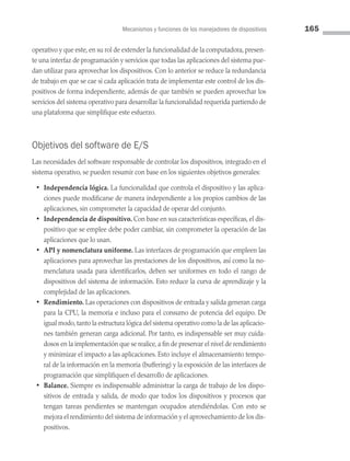 Mecanismos y funciones de los manejadores de dispositivos 165
operativo y que este, en su rol de extender la funcionalidad de la computadora, presen­
te una interfaz de programación y servicios que todas las aplicaciones del sistema pue­
dan utilizar para aprovechar los dispositivos. Con lo anterior se reduce la redundancia
de trabajo en que se cae si cada aplicación trata de implementar este control de los dis­
positivos de forma independiente, además de que también se pueden aprovechar los
servicios del sistema operativo para desarrollar la funcionalidad requerida partiendo de
una plataforma que simplifique este esfuerzo.
Objetivos del software de E/S
Las necesidades del software responsable de controlar los dispositivos, integrado en el
sistema operativo, se pueden resumir con base en los siguientes objetivos generales:
• Independencia lógica. La funcionalidad que controla el dispositivo y las aplica­
ciones puede modificarse de manera independiente a los propios cambios de las
aplicaciones, sin comprometer la capacidad de operar del conjunto.
• Independencia de dispositivo. Con base en sus características específicas, el dis­
positivo que se emplee debe poder cambiar, sin comprometer la operación de las
aplicaciones que lo usan.
• API y nomenclatura uniforme. Las interfaces de programación que empleen las
aplicaciones para aprovechar las prestaciones de los dispositivos, así como la no­
menclatura usada para identificarlos, deben ser uniformes en todo el rango de
dispositivos del sistema de información. Esto reduce la curva de aprendizaje y la
complejidad de las aplicaciones.
• Rendimiento. Las operaciones con dispositivos de entrada y salida generan carga
para la CPU, la memoria e incluso para el consumo de potencia del equipo. De
igual modo,tanto la estructura lógica del sistema operativo como la de las aplicacio­
nes también generan carga adicional. Por tanto, es indispensable ser muy cuida­
dosos en la implementación que se realice, a fin de preservar el nivel de rendimiento
y minimizar el impacto a las aplicaciones. Esto incluye el almacenamiento tempo­
ral de la información en la memoria (buffering) y la exposición de las interfaces de
programación que simplifiquen el desarrollo de aplicaciones.
• Balance. Siempre es indispensable administrar la carga de trabajo de los dispo­
sitivos de entrada y salida, de modo que todos los dispositivos y procesos que
tengan tareas pendientes se mantengan ocupados atendiéndolas. Con esto se
mejora el rendimiento del sistema de información y el aprovechamiento de los dis­
positivos.
05 Sistemas operativos cap 5.indd 165 9/29/15 12:01 PM
 
