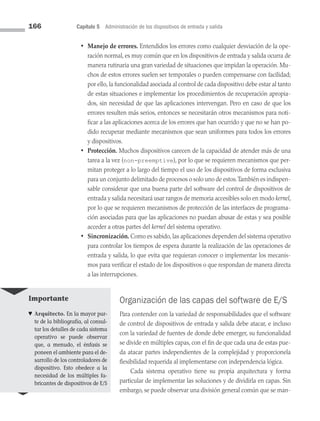 166 Capítulo 5 Administración de los dispositivos de entrada y salida
• Manejo de errores. Entendidos los errores como cualquier desviación de la ope­
ración normal, es muy común que en los dispositivos de entrada y salida ocurra de
manera rutinaria una gran variedad de situaciones que impidan la operación. Mu­
chos de estos errores suelen ser temporales o pueden compensarse con facilidad;
por ello, la funcionalidad asociada al control de cada dispositivo debe estar al tanto
de estas situaciones e implementar los procedimientos de recuperación apropia­
dos, sin necesidad de que las aplicaciones intervengan. Pero en caso de que los
errores resulten más serios, entonces se necesitarán otros mecanismos para noti­
ficar a las aplicaciones acerca de los errores que han ocurrido y que no se han po­
dido recuperar mediante mecanismos que sean uniformes para todos los errores
y dispositivos.
• Protección. Muchos dispositivos carecen de la capacidad de atender más de una
tarea a la vez (non-preemptive), por lo que se requieren mecanismos que per­
mitan proteger a lo largo del tiempo el uso de los dispositivos de forma exclusiva
para un conjunto delimitado de procesos o solo uno de estos.También es indispen­
sable considerar que una buena parte del software del control de dispositivos de
entrada y salida necesitará usar rangos de memoria accesibles solo en modo kernel,
por lo que se requieren mecanismos de protección de las interfaces de programa­
ción asociadas para que las aplicaciones no puedan abusar de estas y sea posible
acceder a otras partes del kernel del sistema operativo.
• Sincronización. Como es sabido, las aplicaciones dependen del sistema operativo
para controlar los tiempos de espera durante la realización de las operaciones de
entrada y salida, lo que evita que requieran conocer o implementar los mecanis­
mos para verificar el estado de los dispositivos o que respondan de manera directa
a las interrupciones.
Organización de las capas del software de E/S
Para contender con la variedad de responsabilidades que el software
de control de dispositivos de entrada y salida debe atacar, e incluso
con la variedad de fuentes de donde debe emerger, su funcionalidad
se divide en múltiples capas, con el fin de que cada una de estas pue­
da atacar partes independientes de la complejidad y proporcionela
flexibilidad requerida al implementarse con independencia lógica.
Cada sistema operativo tiene su propia arquitectura y forma
particular de implementar las soluciones y de dividirla en capas. Sin
embargo, se puede observar una división general común que se man­
Importante
♥ Arquitecto. En la mayor par-
te de la bibliografía, al consul-
tar los detalles de cada sistema
operativo se puede observar
que, a menudo, el énfasis se
poneen el ambiente para el de-
sarrollo de los controladores de
dispositivo. Esto obedece a la
necesidad de los múltiples fa-
bricantes de dispositivos de E/S
05 Sistemas operativos cap 5.indd 166 9/29/15 12:01 PM
 