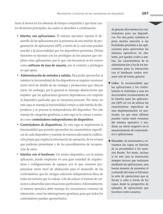Mecanismos y funciones de los manejadores de dispositivos 167
tiene al menos en los sistemas de tiempo compartido y que tiene cua­
tro divisiones principales, las cuales se describen a continuación.
• Interfaz con aplicaciones. El sistema operativo soporta el de­
sarrollo de las aplicaciones por la presencia de una interfaz de pro­
gramación de aplicaciones (API), a través de la cual estas puedan
acceder a la funcionalidad que los dispositivos presentan. Dichas
funciones se ejecutan con los privilegios de los usuarios que em­
plean estas aplicaciones, por lo que con frecuencia se les conoce
como software de área de usuario, por el contexto y privilegios
en que opera.
• Administración de entradas y salidas. Para poder aprovechar al
máximo la funcionalidad de los dispositivos se requiere reconocer
cierto nivel de detalle de las ventajas y prestaciones que ofrecen
estos; sin embargo, por lo general se manejan abstracciones que
impiden que las aplicaciones generen dependencia con respecto
al dispositivo particular que se encuentra presente. Por tanto, en
esta capa se maneja la funcionalidad común a cada familia de dis­
positivos y se procura la independencia del dispositivo. Por este
manejo de categorías genéricas, a esta capa se le conoce a menu­
do como controladores independientes de dispositivo.
• Controladores de dispositivos. En esta capa se implementa la
funcionalidad que permite aprovechar las características específi­
cas de cada dispositivo y manejar de manera adecuada la codifica­
ción propia que emplea la información de operación,de los errores
que pudieran presentarse y de los procedimientos de recupera­
ción de estos.
• Interfaz con el hardware. Un mismo dispositivo, con la misma
aplicación, puede emplearse en una gran variedad de arquitec­
turas y configuraciones de equipos, por lo que conviene pro­
porcionar cierto nivel de abstracción para el desarrollo de los
controladores, que les otorgue suficiente independencia física de
todos los fac­tores que lo rodean, a fin de reducir el número de ver­
siones a desarrollar para situaciones particulares.Adicionalmente,
el sistema operativo debe manejar los mecanismos comunes de
interacción, como las interrupciones genéricas, para que todos los
controladores puedan aprovecharlos.
de generar ellos mismos los con­
troladores para sus dispositi-
vos. Por otra parte, también se
pone mucha atención a las
facilidades prestadas a las apli­
caciones para aprovechar los
sistemas operativos; no obs-
tante, por quedar oculto a am-
bas, las características de la
administración y las de los me-
canismos para la interacción
con el hardware suelen revi-
sarse solo de forma general.
♥ Líder. Es recomendable que
las aplicaciones y los contro­
ladores se restrinjan a usar los
mecanismos recomendados de
la interfaz para las aplicacio-
nes (API) en vez de utilizar las
características específicas de
una implementación en par­
ticular, ya que estas últimas
pueden variar entre versiones
del sistema operativo y ten-
drían un efecto negativo en el
mantenimiento de controlado-
res y aplicaciones.
♣ Docente. Ya enunciamos y re-
visamos las capas en función
de su proximidad a los usua-
rios finales. Por tanto, incluso
si en este caso la interacción
siempre tuviera que realizarse
mediante las aplicaciones, una
buena manera de presentar el
contenido del tema es hilvanar
la serie de operaciones que se
llevan a cabo a través de las
capas desde la perspectiva de
ejemplos de operaciones que
hacemos como usuarios.
05 Sistemas operativos cap 5.indd 167 9/29/15 12:01 PM
 