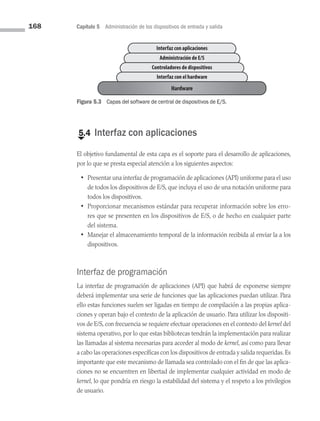 168 Capítulo 5 Administración de los dispositivos de entrada y salida
€
5.4 Interfaz con aplicaciones
El objetivo fundamental de esta capa es el soporte para el desarrollo de aplicaciones,
por lo que se presta especial atención a los siguientes aspectos:
• Presentar una interfaz de programación de aplicaciones (API) uniforme para el uso
de todos los dispositivos de E/S, que incluya el uso de una notación uniforme para
todos los dispositivos.
• Proporcionar mecanismos estándar para recuperar información sobre los erro­
res que se presenten en los dispositivos de E/S, o de hecho en cualquier parte
del sistema.
• Manejar el almacenamiento temporal de la información recibida al enviar la a los
dispositivos.
Interfaz de programación
La interfaz de programación de aplicaciones (API) que habrá de exponerse siempre
deberá implementar una serie de funciones que las aplicaciones puedan utilizar. Para
ello estas funciones suelen ser ligadas en tiempo de compilación a las propias aplica­
ciones y operan bajo el contexto de la aplicación de usuario. Para utilizar los dispositi­
vos de E/S, con frecuencia se requiere efectuar operaciones en el contexto del kernel del
sistema operativo, por lo que estas bibliotecas tendrán la implementación para realizar
las llamadas al sistema necesarias para acceder al modo de kernel, así como para llevar
a cabo las operaciones específicas con los dispositivos de entrada y salida requeridas.Es
importante que este mecanismo de llamada sea controlado con el fin de que las aplica­
ciones no se encuentren en libertad de implementar cualquier actividad en modo de
kernel, lo que pondría en riesgo la estabilidad del sistema y el respeto a los privilegios
de usuario.
Interfaz con aplicaciones
Administración de E/S
Controladores de dispositivos
Interfaz con el hardware
Hardware
Figura 5.3 Capas del software de central de dispositivos de E/S.
05 Sistemas operativos cap 5.indd 168 9/29/15 12:01 PM
 