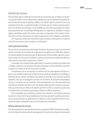 Interfaz con aplicaciones 169
Control de errores
El mecanismo para el control de los errores de las operaciones que se realicen en el siste­
ma operativo debe contener dispositivos estándar para que las aplicaciones puedan ob­
tener la información que les permita notificar a los usuarios que ha ocurrido un error y la
naturaleza del mismo, en especial cuando es necesario que los mismos usuarios partici­
pen en la solución. Sin embargo, es muy probable que los errores que puedan ser atendi­
dos exitosamente por el controlador del dispositivo no requieran ser atendidos o requerir
alguna actividad por parte del usuario y, por tanto, no reportarse (error mudo) o repor­
tarse solo con fines informativos, sin que las aplicaciones estén obligadas a atenderlos.
Por lo general, existen tres mecanismos para manejar la información y el flujo de
control de los errores, como se expone a continuación.
Interrupciones del flujo
Se trata de un mecanismo que interrumpe la atención de procesos para reaccionar ante
eventos inusuales. En la interfaz de programación de aplicaciones (API) debe exponer­
se la funcionalidad necesaria para que las aplicaciones envíen señales o generen excep­
ciones al detectar situaciones anómalas y definan las tareas que la aplicación llevará a
cabo cuando se presenten excepciones y señales.
Las señales son enviadas desde aplicaciones o servicios de sistema y permiten que
el código, al detectar una situación anómala, interrumpa su flujo habitual de ejecución
y proceda a la rutina de atención asociada a la señal.
El mecanismo de las excepciones es similar al de las interrupciones de flujo res­
pecto a que también interrumpe el flujo de la ejecución del programa; sin embargo, a
diferencia de las señales, este último mecanismo no procede a una rutina de atención
específica, sino que se propaga de acuerdo con el contexto de ejecución del programa
en que se encuentra en ese momento. Estas interrupciones son más adecuadas para
que diversos módulos reaccionen ante sus propias situaciones de excepción o para per­
mitir que el manejo por defecto del sistema operativo reciba la excepción cuando estos
no implementan mecanismos para atrapar y lidiar con dichas situaciones.
En la actualidad, las excepciones y señales son comunes a casi todos los sistemas
operativos, incluyendo la funcionalidad que el sistema operativo empleará para mane­
jar las excepciones que las aplicaciones no atrapen, lo que comprende tanto a los sis­
temas de tiempo compartido como los de tiempo real y embebidos.
Salida estándar de errores
Una de las propuestas más exitosas del sistema operativo UNIX la constituye el entuba­
do de los flujos de información de los programas. Uno de los tres flujos de información
05 Sistemas operativos cap 5.indd 169 9/29/15 12:01 PM
 