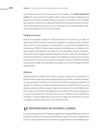 170 Capítulo 5 Administración de los dispositivos de entrada y salida
que todo proceso tiene es el de mensajes de error, conocido como salida estándar de
errores. En este las aplicaciones pueden colocar todos los mensajes y códigos de error
asociados a situaciones anómalas durante su ejecución, en especial si estos no impiden
que el proceso continúe con su operación. Este flujo de información puede ser retoma­
do por otras aplicaciones para, a su vez, ser procesado por el sistema operativo, usual­
mente para presentarse en la consola del usuario.
Códigos de retorno
Otra de las propuestas exitosas de UNIX se relaciona con el hecho de que todas las
aplicaciones pueden terminar su ejecución entregando un código numérico al proceso
que las inició, el cual represente el estado final con el que terminó la aplicación. Se
considera que UNIX es el primer sistema operativo en implementar un catálogo de có­
digos estándar de terminación que define una serie de estados erróneos de termina­
ción, donde se usa el código 0 para la terminación sin errores.A partir de este catálogo, la
mayoría de las llamadas al sistema respetan estos códigos de terminación para reportar
el resultado de su invocación a las aplicaciones que las emplean. En Windows también
se emplean los códigos de terminación; sin embargo, no se tiene un catálogo de errores
estandarizados.
Bitácoras
Tradicionalmente, las bitácoras han estado a cargo de la aplicación. Se consideran una
extensión del concepto de la salida estándar de errores que utiliza un archivo persisten­
te y que permite la recolección y la posterior revisión de los mensajes que describen la
operación y los fallos que se hayan presentado durante la operación. En el caso de los
sistemas operativos móviles, surge un requerimiento adicional: el desarrollador desea
tener acceso a la información de diagnóstico de una falla sin tener acceso al equipo en
el que se está ejecutando la aplicación, para lo cual se utilizan sistemas de bitácoras
orientadas a sistemas distribuidos que permiten recopilar esta información sin poner
en peligro la confidencialidad de los datos del usuario final.
€
5.5 Administración de entradas y salidas
La capa de administración de entradas y salidas tiene la responsabilidad de atender las
peticiones enviadas por las aplicaciones mediante la capa de interfaz con aplicaciones,
por lo que debe implementar varias interfaces de programación y funcionalidad propia.
05 Sistemas operativos cap 5.indd 170 9/29/15 12:01 PM
 