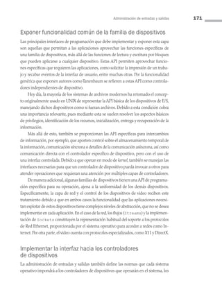 Administración de entradas y salidas 171
Exponer funcionalidad común de la familia de dispositivos
Las principales interfaces de programación que debe implementar y exponer esta capa
son aquellas que permitan a las aplicaciones aprovechar las funciones específicas de
una familia de dispositivos, más allá de las funciones de lectura y escritura por bloques
que pueden aplicarse a cualquier dispositivo. Estas API permiten aprovechar funcio­
nes específicas que requieren las aplicaciones, como solicitar la impresión de un traba­
jo y recabar eventos de la interfaz de usuario, entre muchas otras. Por la funcionalidad
genérica que exponen autores comoTanenbaum se refieren a estas API como controla­
dores independientes de dispositivo.
Hoy día, la mayoría de los sistemas de archivos modernos ha retomado el concep­
to originalmente usado en UNIX de representar la API básica de los dispositivos de E/S,
manejando dichos dispositivos como si fueran archivos. Debido a esta condición cobra
una importancia relevante, pues mediante esta se suelen resolver los aspectos básicos
de privilegios, identificación de los recursos, inicialización, entrega y recuperación de la
información.
Más allá de esto, también se proporcionan las API específicas para intercambios
de información, por ejemplo, que aporten control sobre el almacenamiento temporal de
la información,comunicación síncrona o detalles de la comunicación asíncrona,así como
comunicación directa con el controlador específico de dispositivo, pero con el uso de
una interfaz controlada.Debido a que operan en modo de kernel,también se manejan las
interfaces necesarias para que un controlador de dispositivo pueda invocar a otros para
atender operaciones que requieran una atención por múltiples capas de controladores.
De manera adicional,algunas familias de dispositivos tienen unaAPI de programa­
ción específica para su operación, ajena a la uniformidad de los demás dispositivos.
Específicamente, la capa de red y el control de los dispositivos de video reciben este
tratamiento debido a que en ambos casos la funcionalidad que las aplicaciones necesi­
tan explotar de estos dispositivos tiene complejos niveles de abstracción,que no se desea
implementar en cada aplicación.En el caso de la red,los flujos (Streams) y la implemen­
tación de Sockets constituyen la representación habitual del soporte a los protocolos
de Red Ethernet, proporcionada por el sistema operativo para acceder a redes como In­
ternet.Por otra parte,el video cuenta con protocolos especializados,como X11 y DirectX.
Implementar la interfaz hacia los controladores
de dispositivos
La administración de entradas y salidas también define las normas que cada sistema
operativo impondrá a los controladores de dispositivos que operarán en el sistema, los
05 Sistemas operativos cap 5.indd 171 9/29/15 12:01 PM
 