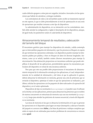 172 Capítulo 5 Administración de los dispositivos de entrada y salida
cuales deberán apegarse a estas para ser cargados, iniciados e invocados con las opera­
ciones que habrán de atenderse y entregar resultados.
Los controladores de video y de red también suelen recibir un tratamiento especial
en este aspecto, lo que se debe primordialmente al nivel de optimización en una serie
de operaciones que resultan comunes a este tipo de dispositivos.
La administración de dispositivos, en su interacción con los controladores, tam­
bién debe atender la configuración y vigilar el desempeño de los dispositivos, aunque,
de igual modo, los parámetros varían en cada familia de dispositivos.
Almacenamiento temporal de resultados y adecuación
del tamaño del bloque
El mecanismo genérico para manejar los dispositivos de entrada y salida contempla
que se intercambien paquetes de información y que los procesos se bloquen en espera
de que terminen las operaciones solicitadas. Los dispositivos pueden manejar la infor­
mación palabra por palabra, o bien en bloques de datos de diversas longitudes. Asi­
mismo, como ya se señaló, también existen diversos mecanismos para manejar la
sincronización. Esta abstracción proporciona un mecanismo uniforme que puede sim­
plificar el desarrollo de las aplicaciones, permitiéndoles ignorar los mecanismos par­
ticulares del dispositivo en virtud de esta mecánica uniforme.
Pero para que esto sea posible debe proporcionarse el mecanismo de almacena­
miento temporal de la información enviada por las aplicaciones, el cual, independien­
temente de la cantidad de información y del ritmo al que la aplicación lo genere,
deberá almacenar la información en memoria, generar una cola de peticiones que se
enviarán al dispositivo, optimizar el orden en que las operaciones se realizarán y, por
último, solicitar las operaciones con los paquetes de datos adecuados a la operación del
dispositivo y en el orden optimizado.
Dispositivos de tipo no reentrantes (non-preemptive) pueden usar el software
en la interfaz con las aplicaciones, primero para almacenar las peticiones que se reciben
de manera concurrente en estructuras de memoria cuyo uso sea reentrante (preemp-
tive) y luego para atender las peticiones de manera secuencial, a través del dispositi­
vo no reentrante.
Las áreas de memoria en las que se almacena la información en lo que se generan
las operaciones en el dispositivo para lograr un mejor desempeño y adecuar el tamaño
del paquete se conocen como búfer, y las listas de peticiones o trabajos completos que
están en espera de ser ordenadas para resolver problemas de concurrencia se conocen
como spool.
05 Sistemas operativos cap 5.indd 172 9/29/15 12:01 PM
 