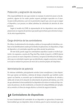 Controladores de dispositivos 173
Protección y asignación de recursos
Otra responsabilidad de esta capa consiste en manejar el control de acceso a los dis­
positivos, algunos de los cuales pueden requerir privilegios especiales en el usua­
rio para recibir peticiones, o por ser no penetrantes requerir que, una vez que se asigne
el dispositivo a un proceso, no deban admitirse las solicitudes de atención de otros
procesos.
Según el modelo de UNIX, la representación de los dispositivos como archivos
proporciona un esquema de permisos que puede aprovecharse para solventar la mayo­
ría de estos requerimientos.
Carga dinámica de los controladores
Por último, la administración de entradas y salidas es la responsable de identificar, con­
base en los identificadores usados por la interfaz de apli­caciones, los dispositivos, el tipo
de dispositivo y el controlador específico que debe atender las peticiones.
De este modo, puede cargar los controladores específicos cuando se recibe la pe­
tición o la respuesta a eventos de Plug And Play, donde el puerto o el BIOS detecta
que se conecta un nuevo dispositivo al sistema y recupera la identificación del dispo­
sitivo que su controlador requiere que sea identificado, cargado a memoria y median­
te el cual se realicen los procesos de inicio de la conexión propios del dispositivo.
Administración de potencia
En sistemas embebidos, principalmente móviles (como smartphones y otros disposi­
tivos que operan con batería), y sistemas de tiempo com­
partido, que también suelen
operar con baterías, es necesario que la administración de dispositivos de entrada y
salida esté al tanto de la situación de alimentación de potencia del sistema, con el fin
de que administre la funcionalidad de los dispositivos de entrar en modos de bajo con­
sumo de potencia y de alto rendimiento, en función de la disponibilidad, por ejemplo,
de la conexión a la línea de energía eléctrica o al nivel de carga de la batería.
€
5.6 Controladores de dispositivos
La tarea fundamental del controlador de un dispositivo es aprovechar al máximo la
funcionalidad que ese dispositivo ofrece al sistema, para lo cual es necesario que sepa
05 Sistemas operativos cap 5.indd 173 9/29/15 12:01 PM
 