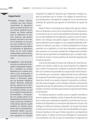 174 Capítulo 5 Administración de los dispositivos de entrada y salida
interpretar los códigos de operación que el dispositivo entregue, tra­
ducir las peticiones que se reciban a los códigos de operación pro­
pios del dispositivo e interpretar los códigos de error o las situaciones
anómalas de operación, para generar la información de reporte de
errores.
Dado el íntimo conocimiento que requiere esta capa de controla­
dores de dispositivos acerca de las características de los dispositivos,
es conveniente que no sean los desarrolladores del sistema operativo,
sino los desarrolladores de los dispositivos, quienes creen los contro­
ladores. Sin embargo, esto plantea algunos conflictos de interés, ya
que los fabricantes, por lo regular, no son compañías dedicadas al de­
sarrollo de software y, por tanto, su interés fundamental es la buena
operación de su dispositivo y no de otros dispositivos que pudieran
estar presentes en la enorme variedad de configuraciones posibles.
Esto hace que den prioridad a la simplicidad y que no siempre respe­
ten todas las normas o buenas prácticas de desarrollo impuestas por
el sistema operativo.
Una de las principales funciones del software de control de dis­
positivos de entrada y salida es que sepa interpretar los códigos de
error y detecte las situaciones anómalas de operación. Además,tam­
bién se le considera el responsable de corregir muchas de las situacio­
nes anómalas que se presenten, implementando los procedimientos
de recuperación automática propios del dispositivo y que en aquellas
situaciones donde no se pueda recuperar la operación sin interven­
ción del usuario propague, con las interfaces estándar, la información
apropiada, para que las aplicaciones y los usuarios puedan tomar las
medidas correctivas necesarias para restaurar la operación del sistema
de información.
En sistemas operativos sencillos, como en aquellos orientados a
diversos sistemas embebidos, donde el desarrollo del sistema opera­
tivo se realiza para arquitecturas específicas, se permite que los con­
troladores de dispositivos se comuniquen directamente con estos. Sin
embargo, en sistemas de tiempo compartido o de tiempo real, donde
se tienen más recursos pero se desea dar más flexibilidad a las plata­
formas de hardware en los que el sistema operativo y sus dispositivos
podrán operar, se utilizan servicios que abstraigan la comunicación
con el hardware, con el fin de que los controladores no dependan de
Importante
♥ Usuario. Siempre debemos
considerar que como muchos
controladores de dispositivos
operan en modo de kernel, con
un conjunto ampliado de pri-
vilegios, son blanco perfecto
para los fabricantes de soft­
ware malicioso, que pudiera
intentar convencer a los usua-
rios de instalarlo en sus equi-
pos como caballos de Troya o
inyectándolos en controla­
dores
de fabricantes de dis­
positivos
reales, con los cuales tengan
comprometido su proceso de ge­
neración o distribución de soft­
ware.
♠ Arquitecto. Como desarrolla­
dores de un controlador de dis-
positivo,esimportantecompren­
der a cabalidad las normas
impuestas por el sistema ope-
rativo al que orientaremos el
mercado de nuestro dispositivo.
Incluso si detectamos atajos
que nos permitan simplificar
nuestro desarrollo omitiendo
diversos aspectos de las inter-
faces de programación norma-
les, debemos evitarlos, ya que
por lo regular las funciones no
documentadas o recomenda-
das son aquellas partes de la
implementación interna de las
capas vecinas que el fabrican-
te del sistema operativo puede
modificar en versiones poste-
riores y que no documentó pú-
blicamente, debido a que pre-
cisamente no es necesario que
sean soportadas en versiones
05 Sistemas operativos cap 5.indd 174 9/29/15 12:01 PM
 
