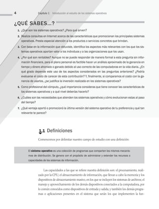 ¿QUÉ SABES…?
1. ¿Qué son los sistemas operativos? ¿Para qué sirven?
2. Realiza consultas en Internet acerca de las características que promocionan los principales sistemas
operativos. Presta especial atención a los productos o servicios concretos que brindan.
3. Con base en la información que obtuviste, identifica los aspectos más relevantes con los que los sis­
temas operativos aportan valor a los individuos y a las organizaciones que los usan.
4. ¿Por qué son rentables? Aunque no se puede responder de manera formal a esta pregunta sin infor-
mación financiera, para el plano personal es factible hacer un análisis aproximado de la ganancia en
tiempo y dinero ahorrado o ganado debido al uso correcto de las computadoras en la vida diaria. ¿En
qué grado depende este uso de los aspectos considerados en las preguntas anteriores? ¿Podría
evaluarse el costo de carecer de esta contribución? Y, finalmente, si comparamos el costo con la ga-
nancia de usarlos, ¿se justifica la inversión realizada en los sistemas operativos?
5. Como profesional del cómputo, ¿qué importancia consideras que tiene conocer las características de
los sistemas operativos y a qué nivel deberías hacerlo?
6. ¿Cuáles son las necesidades que atienden los sistemas operativos y cómo evolucionan estas al paso
del tiempo?
7. ¿Qué ventaja aportó o promocionó la última versión del sistema operativo de tu preferencia y qué tan
relevante te parece?
€
1.1 Definiciones
Comencemos por delimitar nuestro campo de estudio con una definición:
4 Capítulo 1 Introducción al estudio de los sistemas operativos
El sistema operativo es una colección de programas que comparten los mismos mecanis-
mos de distribución. Se genera con el propósito de administrar y extender los recursos o
capacidades de los sistemas de información.
Las capacidades a las que se refiere nuestra definición son: el procesamiento, reali­
zado por la CPU; el almacenamiento de información, que llevan a cabo la memoria y los
dispositivos de almacenamiento masivo, en los que se incluyen los sistemas de archivos; el
manejo y aprovechamiento de los demás dispositivos conectados a la compu­
tadora, por
lo común conocidos como dispositivos de entrada y salida; y también los demás progra­
mas o aplicaciones presentes en el sistema que serán los que implementen la fun­
01 Sistemas operativos cap 1.indd 4 9/29/15 11:46 AM
 